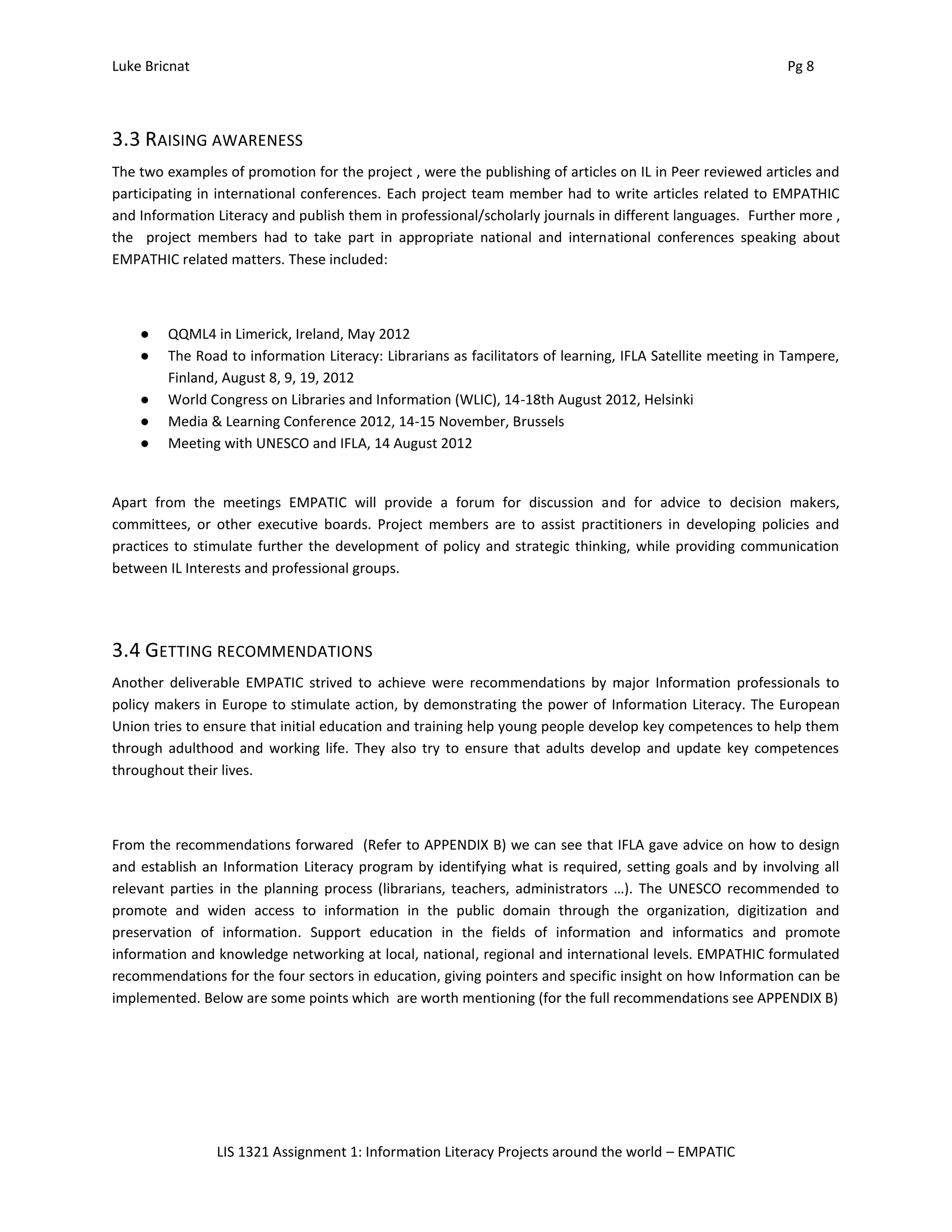 Luke Bricnat Pg 8
LIS 1321 Assignment 1: Information Literacy Projects around the world – EMPATIC
3.3 RAISING AWARENESS
The two examples of promotion for the project , were the publishing of articles on IL in Peer reviewed articles and
participating in international conferences. Each project team member had to write articles related to EMPATHIC
and Information Literacy and publish them in professional/scholarly journals in different languages. Further more ,
the project members had to take part in appropriate national and international conferences speaking about
EMPATHIC related matters. These included:
● QQML4 in Limerick, Ireland, May 2012
● The Road to information Literacy: Librarians as facilitators of learning, IFLA Satellite meeting in Tampere,
Finland, August 8, 9, 19, 2012
● World Congress on Libraries and Information (WLIC), 14-18th August 2012, Helsinki
● Media & Learning Conference 2012, 14-15 November, Brussels
● Meeting with UNESCO and IFLA, 14 August 2012
Apart from the meetings EMPATIC will provide a forum for discussion and for advice to decision makers,
committees, or other executive boards. Project members are to assist practitioners in developing policies and
practices to stimulate further the development of policy and strategic thinking, while providing communication
between IL Interests and professional groups.
3.4 GETTING RECOMMENDATIONS
Another deliverable EMPATIC strived to achieve were recommendations by major Information professionals to
policy makers in Europe to stimulate action, by demonstrating the power of Information Literacy. The European
Union tries to ensure that initial education and training help young people develop key competences to help them
through adulthood and working life. They also try to ensure that adults develop and update key competences
throughout their lives.
From the recommendations forwared (Refer to APPENDIX B) we can see that IFLA gave advice on how to design
and establish an Information Literacy program by identifying what is required, setting goals and by involving all
relevant parties in the planning process (librarians, teachers, administrators …). The UNESCO recommended to
promote and widen access to information in the public domain through the organization, digitization and
preservation of information. Support education in the fields of information and informatics and promote
information and knowledge networking at local, national, regional and international levels. EMPATHIC formulated
recommendations for the four sectors in education, giving pointers and specific insight on how Information can be
implemented. Below are some points which are worth mentioning (for the full recommendations see APPENDIX B)
 