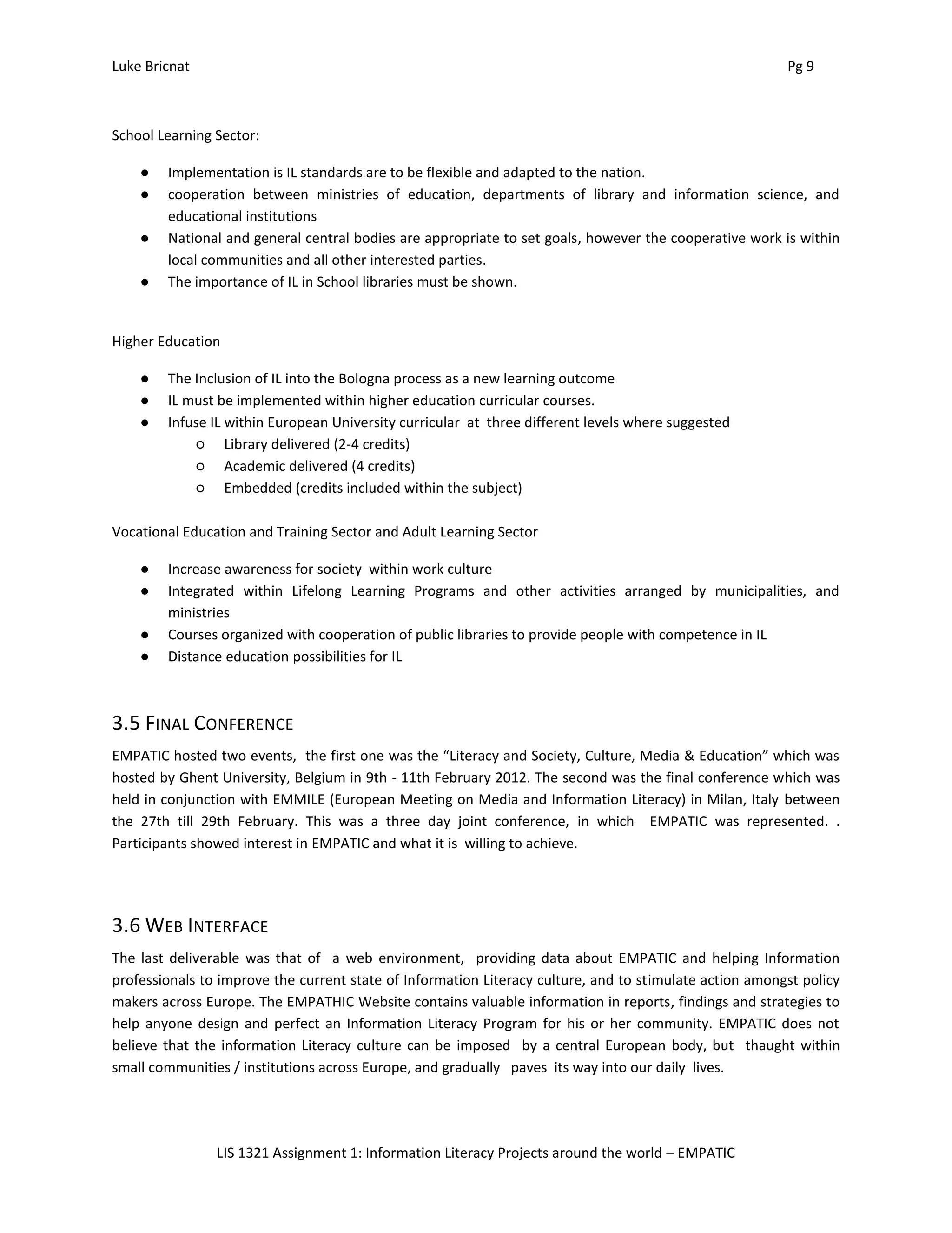 Luke Bricnat Pg 9
LIS 1321 Assignment 1: Information Literacy Projects around the world – EMPATIC
School Learning Sector:
● Implementation is IL standards are to be flexible and adapted to the nation.
● cooperation between ministries of education, departments of library and information science, and
educational institutions
● National and general central bodies are appropriate to set goals, however the cooperative work is within
local communities and all other interested parties.
● The importance of IL in School libraries must be shown.
Higher Education
● The Inclusion of IL into the Bologna process as a new learning outcome
● IL must be implemented within higher education curricular courses.
● Infuse IL within European University curricular at three different levels where suggested
○ Library delivered (2-4 credits)
○ Academic delivered (4 credits)
○ Embedded (credits included within the subject)
Vocational Education and Training Sector and Adult Learning Sector
● Increase awareness for society within work culture
● Integrated within Lifelong Learning Programs and other activities arranged by municipalities, and
ministries
● Courses organized with cooperation of public libraries to provide people with competence in IL
● Distance education possibilities for IL
3.5 FINAL CONFERENCE
EMPATIC hosted two events, the first one was the “Literacy and Society, Culture, Media & Education” which was
hosted by Ghent University, Belgium in 9th - 11th February 2012. The second was the final conference which was
held in conjunction with EMMILE (European Meeting on Media and Information Literacy) in Milan, Italy between
the 27th till 29th February. This was a three day joint conference, in which EMPATIC was represented. .
Participants showed interest in EMPATIC and what it is willing to achieve.
3.6 WEB INTERFACE
The last deliverable was that of a web environment, providing data about EMPATIC and helping Information
professionals to improve the current state of Information Literacy culture, and to stimulate action amongst policy
makers across Europe. The EMPATHIC Website contains valuable information in reports, findings and strategies to
help anyone design and perfect an Information Literacy Program for his or her community. EMPATIC does not
believe that the information Literacy culture can be imposed by a central European body, but thaught within
small communities / institutions across Europe, and gradually paves its way into our daily lives.
 