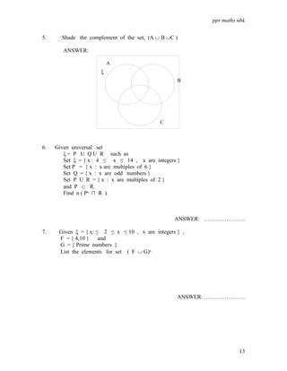 ppr maths nbk


5.     Shade the complement of the set, (A ∪ B ∪C )

        ANSWER:

                          A
                      ξ
                                                   B




                                            C



6.   Given universal set
        ξ = P U Q U R such as
        Set ξ = { x : 4 ≤ x ≤ 14 , x are integers }
        Set P = { x : x are multiples of 6 }
        Set Q = { x : x are odd numbers }
        Set P U R = { x : x are multiples of 2 }
        and P ⊂ R.
        Find n ( P‫ ∩ י‬R ).



                                                  ANSWER: ………………….

7.    Given ξ = { x: ≤ 2 ≤ x ≤ 10 , x are integers } ,
      F = { 4,10 }    and
      G = { Prime numbers }
      List the elements for set ( F ∪ G)‫י‬




                                                   ANSWER: ………………….




                                                                     13
 