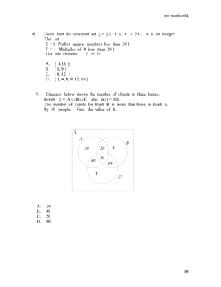 ppr maths nbk
18
8. Given that the universal set ξ = { x : 1 ≤ x < 20 , x is an integer}
The set
E = { Perfect square numbers less than 30 }
F = { Multiples of 4 less than 20 }
List the element E ∩ F‫י‬
A. { 4,16 }
B { 1, 9 }
C. { 8, 12 }
D. { 1, 4, 8, 9, 12, 16 }
9. Diagram below shows the number of clients in three banks.
Given ξ = A ∪ B ∪ C and n(ξ) = 300.
The number of clients for Bank B is more than those in Bank A
by 40 people. Find the value of Y.
A. 30
B. 40
C. 50
D. 60
30 50 X
30
20
40
Y
A
B
C
ξ
 