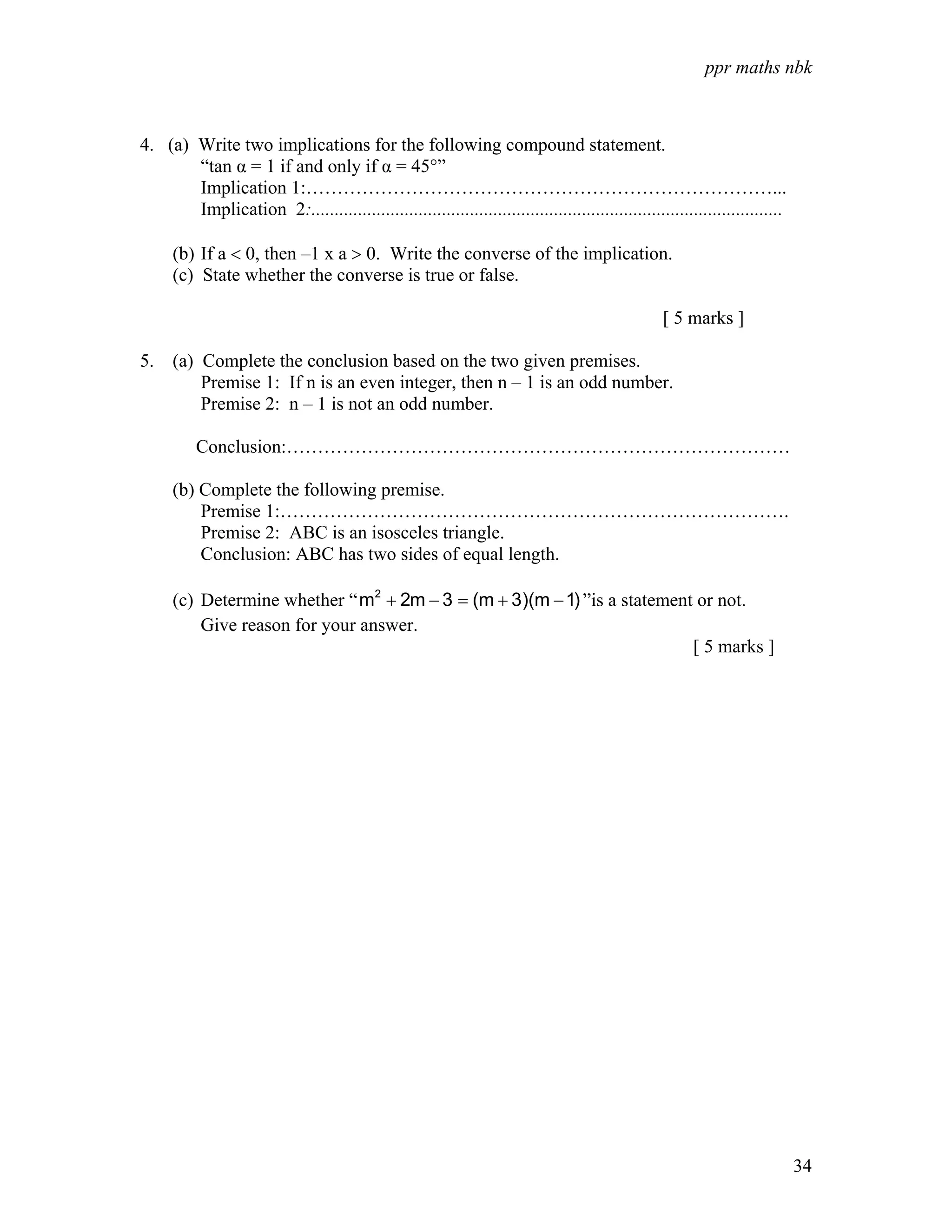 ppr maths nbk



4. (a) Write two implications for the following compound statement.
       “tan α = 1 if and only if α = 45°”
       Implication 1:…………………………………………………………………...
       Implication 2:.....................................................................................................

      (b) If a < 0, then –1 x a > 0. Write the converse of the implication.
      (c) State whether the converse is true or false.

                                                                                                  [ 5 marks ]

5. (a) Complete the conclusion based on the two given premises.
       Premise 1: If n is an even integer, then n – 1 is an odd number.
       Premise 2: n – 1 is not an odd number.

          Conclusion:………………………………………………………………………

      (b) Complete the following premise.
          Premise 1:……………………………………………………………………….
          Premise 2: ABC is an isosceles triangle.
          Conclusion: ABC has two sides of equal length.

      (c) Determine whether “ m2 + 2m − 3 = (m + 3)(m − 1) ”is a statement or not.
          Give reason for your answer.
                                                                          [ 5 marks ]




                                                                                                                             34
 
