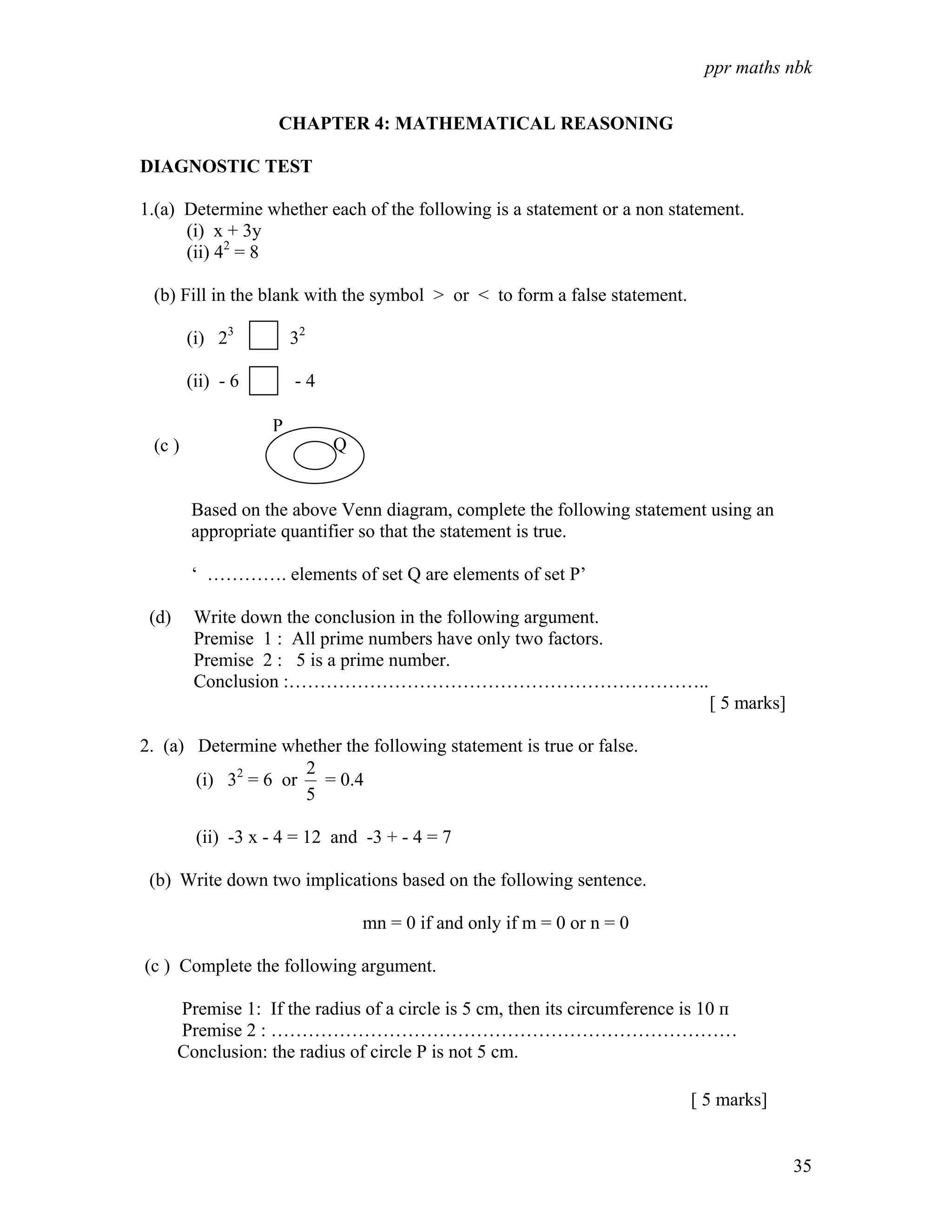 ppr maths nbk


                    CHAPTER 4: MATHEMATICAL REASONING

DIAGNOSTIC TEST

1.(a) Determine whether each of the following is a statement or a non statement.
      (i) x + 3y
      (ii) 42 = 8

 (b) Fill in the blank with the symbol > or < to form a false statement.

        (i) 23         32

        (ii) - 6       -4

                   P
 (c )                       Q


        Based on the above Venn diagram, complete the following statement using an
        appropriate quantifier so that the statement is true.

        ‘ …………. elements of set Q are elements of set P’

 (d)     Write down the conclusion in the following argument.
         Premise 1 : All prime numbers have only two factors.
         Premise 2 : 5 is a prime number.
         Conclusion :…………………………………………………………..
                                                                               [ 5 marks]

2. (a) Determine whether the following statement is true or false.
                    2
       (i) 32 = 6 or = 0.4
                    5

         (ii) -3 x - 4 = 12 and -3 + - 4 = 7

 (b) Write down two implications based on the following sentence.

                                mn = 0 if and only if m = 0 or n = 0

(c ) Complete the following argument.

       Premise 1: If the radius of a circle is 5 cm, then its circumference is 10 п
       Premise 2 : …………………………………………………………………
       Conclusion: the radius of circle P is not 5 cm.

                                                                            [ 5 marks]


                                                                                            35
 