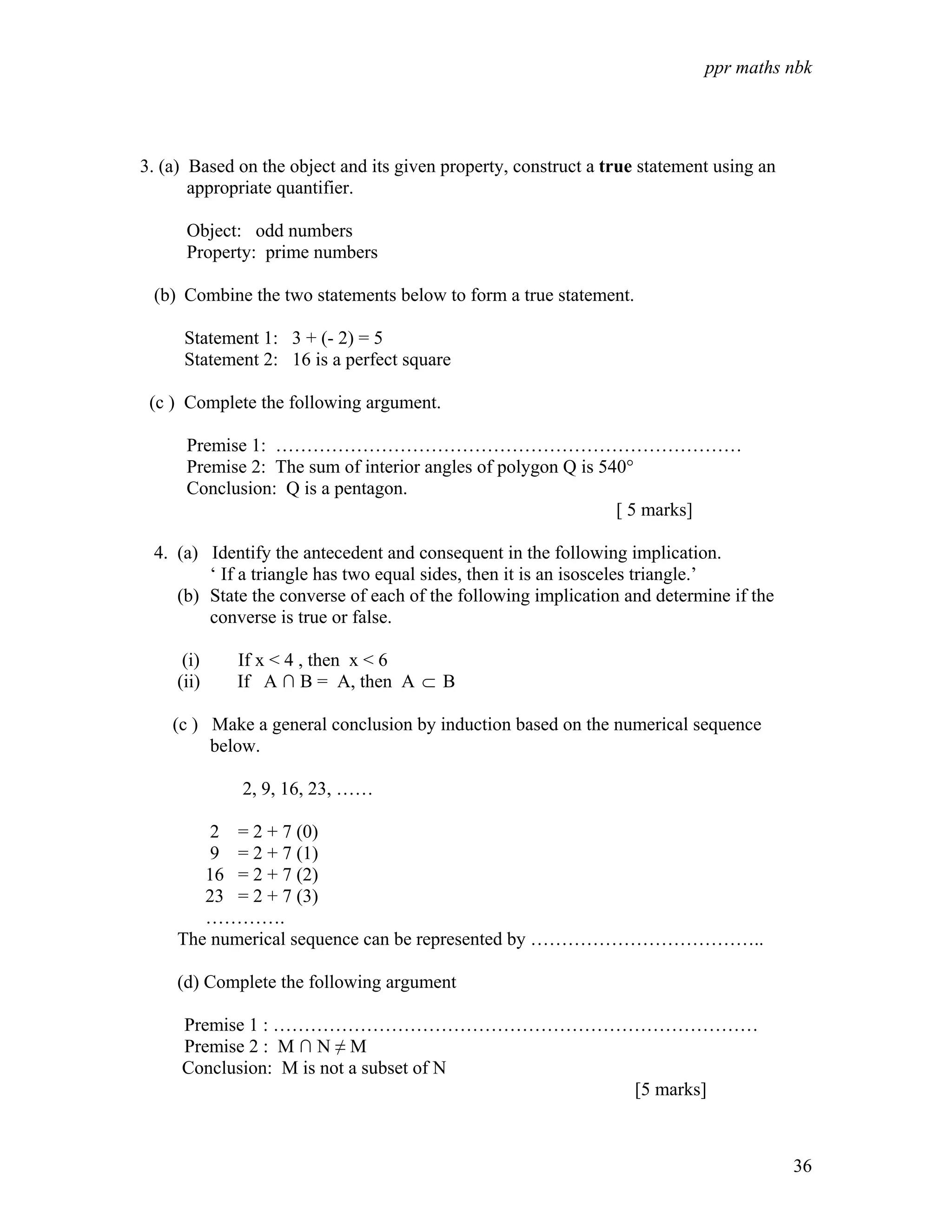 ppr maths nbk




3. (a) Based on the object and its given property, construct a true statement using an
       appropriate quantifier.

      Object: odd numbers
      Property: prime numbers

 (b) Combine the two statements below to form a true statement.

      Statement 1: 3 + (- 2) = 5
      Statement 2: 16 is a perfect square

 (c ) Complete the following argument.

      Premise 1: …………………………………………………………………
      Premise 2: The sum of interior angles of polygon Q is 540°
      Conclusion: Q is a pentagon.
                                                              [ 5 marks]

 4. (a) Identify the antecedent and consequent in the following implication.
        ‘ If a triangle has two equal sides, then it is an isosceles triangle.’
    (b) State the converse of each of the following implication and determine if the
        converse is true or false.

      (i)    If x < 4 , then x < 6
     (ii)    If A ∩ B = A, then A ⊂ B

    (c ) Make a general conclusion by induction based on the numerical sequence
         below.

             2, 9, 16, 23, ……

         2 = 2 + 7 (0)
         9 = 2 + 7 (1)
        16 = 2 + 7 (2)
        23 = 2 + 7 (3)
        ………….
     The numerical sequence can be represented by ………………………………..

     (d) Complete the following argument

     Premise 1 : ……………………………………………………………………
     Premise 2 : M ∩ N ≠ M
     Conclusion: M is not a subset of N
                                        [5 marks]



                                                                                         36
 