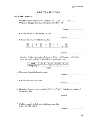 ppr maths nbk


                                  CHAPTER 6: STATISTICS

EXERCISE 1 (Paper 1)

  1. Given that the class interval of a set of data is 6 – 9, 10 – 13, 14 – 17, ….. .
     Determine the upper boundary of the class interval 10 – 13.


                                                                         Answer:…………………..

  2. Calculate the size of class interval 36 – 40.

                                                                    Answer:……………………..
  3. Calculate the mean for the following data

                 10     9     4     30    30    29     5      8     11    18
                 21     4    32     27    13    10     2     18      6    26


                                                                    Answer:……………………..

      Questions 4 and 5 are based on the table 1. Table 1 is the frequency table which
      shows the marks obtained by 10 students in Mathematics quiz.

                        Mark         1–5      6 – 10       11- 15    16 – 20
                      Frequency       5          4           0          1
                                           Table 1

  4. Determine the modal class of the data.
                                                                    Answer:……………………..


  5. Calculate the mean of the data.
                                                                    Answer:……………………..


  6. Given that the mean of a set of data 8, 10, 7, x, 5, 5 is 6.5. Calculate the median of
     the same set data.

                                                                    Answer:……………………..



  7. Find the range of the following set of ungrouped data
     2.44, 3.69, 2.74, 1.68, 1.1
                                                                    Answer:……………………..


                                                                                              58
 