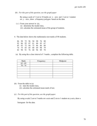 ppr maths nbk

 (b) For this part of the question, use the graph paper

        By using a scale of 2 cm to 10 marks on x – axis and 2 cm to 1 student
        on y – axis , draw a frequency polygon based on the data.

  ( c ) From your answer in (a),
        (i) determine the modal class,
        (ii) calculate the estimated mean of the group of students.



4. The data below shows the mathematics test marks of 40 students.

   86    98   72   96   94    90   76   80
   92    86   93   87   81    80   83   67
   85    93   72   84   72    86   86   88
   74    75   83   85   88    69   90   79
   82    90   91   76   68    96   89   78

 (a) By using the a class interval of 5 marks , complete the following table.


          Mark                 Frequency                   Midpoint
         65 - 69
         70 - 74




(b) From the table in (a)
      (i) state the modal class,
      (ii) calculate the estimated mean mark of test.


(c) For this part of the question, use the graph paper.

    By using a scale 2 cm to 5 marks on x-axis and 2 cm to 1 student on y-axis, draw a

    histogram for the data.




                                                                                          70
 