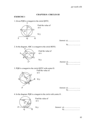 ppr maths nbk



                                  CHAPTER 8 : CIRCLES III
EXERCISE 1

1. Given PQR is a tangent to the circle QSTU.
               T
                               Find the value of
                y˚             a) x
        S               U
           35˚
                               b) y
                  x˚
     P              Q         R
                                                             Answer: a)………………..

                                                                   b)………………..
2. In the diagram, ABC is a tangent to the circle BEFG.
               E
                                Find the value of
        A y˚ 40˚ 110˚ F         a) x
                 x˚
             B           G
                                b) y
                   C                                         Answer: a)………………..
                                                                     b)………………..

3. PQR is a tangent to the circle QSTU with centre O.
                               Find the value of
          T                    a) x
           y˚         U
              O•
     S           x˚        R b) y
                    40˚
              30˚ Q

          P                                                  Answer: a)………………..
                                                                     b)………………..

4. In the diagram, PQR is a tangent to the circle with centre O.

                              Find the value of
              35˚             a) x
                •
                ·
               O
                    60˚
              x˚    y˚
    P                         b) y                      Answer : a)……………………..
              Q           R                                      b)…………………….



                                                                                  85
 