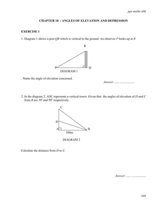 ppr maths nbk


              CHAPTER 10 : ANGLES OF ELEVATION AND DEPRESSION


EXERCISE 1

1. Diagram 1 shows a post QR which is vertical to the ground. An observer P looks up at R

                                                 R




                          P                          Q
                                DIAGRAM 1

. Name the angle of elevation concerned.
                                                                 Answer: ...... ..................



2. In the diagram 2, ADC represents a vertical tower. Given that the angles of elevation of D and C
   from B are 30o and 50o respectively.

                                C



                           D

                            A                        B
                                      100m

                                    DIAGRAM 2


Calculate the distance from D to C.




                                                                             Answer: ...... ..................




                                                                                                        105
 