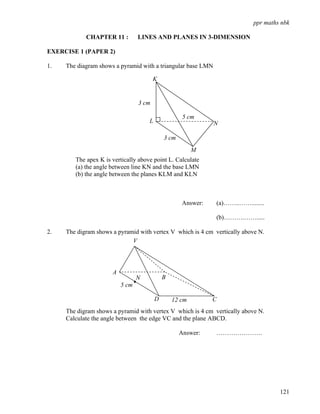 ppr maths nbk

            CHAPTER 11 :         LINES AND PLANES IN 3-DIMENSION

EXERCISE 1 (PAPER 2)

1.   The diagram shows a pyramid with a triangular base LMN

                                        K


                                 3 cm

                                                     5 cm
                                     L                         N

                                             3 cm
                                                         M
        The apex K is vertically above point L. Calculate
        (a) the angle between line KN and the base LMN
        (b) the angle between the planes KLM and KLN



                                                     Answer:   (a)……..……........

                                                               (b)……….…….....

2.   The digram shows a pyramid with vertex V which is 4 cm vertically above N.
                             V




                      A
                                 N           B
                          5 cm

                                         D       12 cm         C
     The digram shows a pyramid with vertex V which is 4 cm vertically above N.
     Calculate the angle between the edge VC and the plane ABCD.

                                                    Answer:    ………………….




                                                                                     121
 