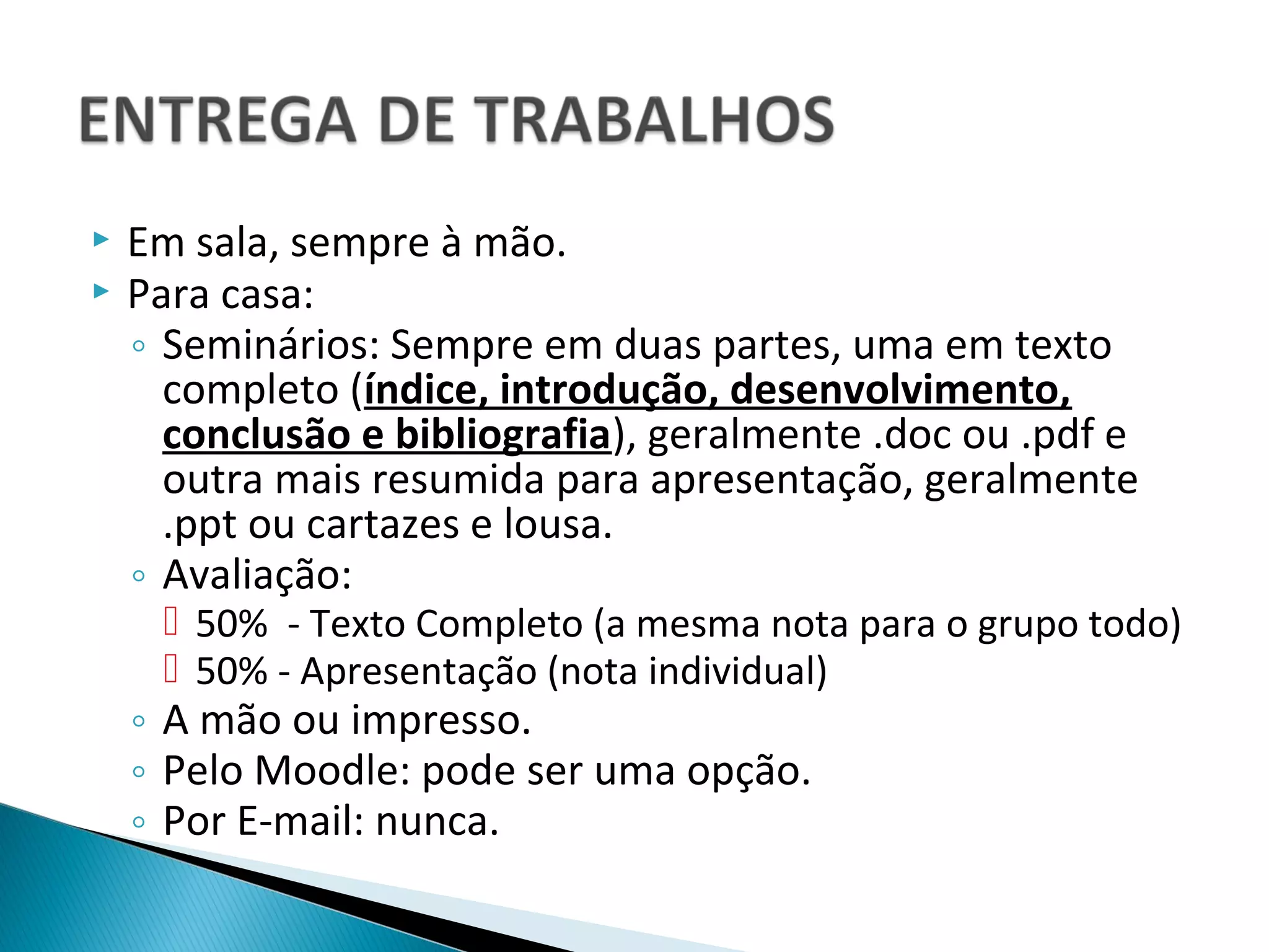    Em sala, sempre à mão.
   Para casa:
    ◦ Seminários: Sempre em duas partes, uma em texto
      completo (índice, introdução, desenvolvimento,
      conclusão e bibliografia), geralmente .doc ou .pdf e
      outra mais resumida para apresentação, geralmente
      .ppt ou cartazes e lousa.
    ◦ Avaliação:
      50% - Texto Completo (a mesma nota para o grupo todo)
      50% - Apresentação (nota individual)
    ◦ A mão ou impresso.
    ◦ Pelo Moodle: pode ser uma opção.
    ◦ Por E-mail: nunca.
 