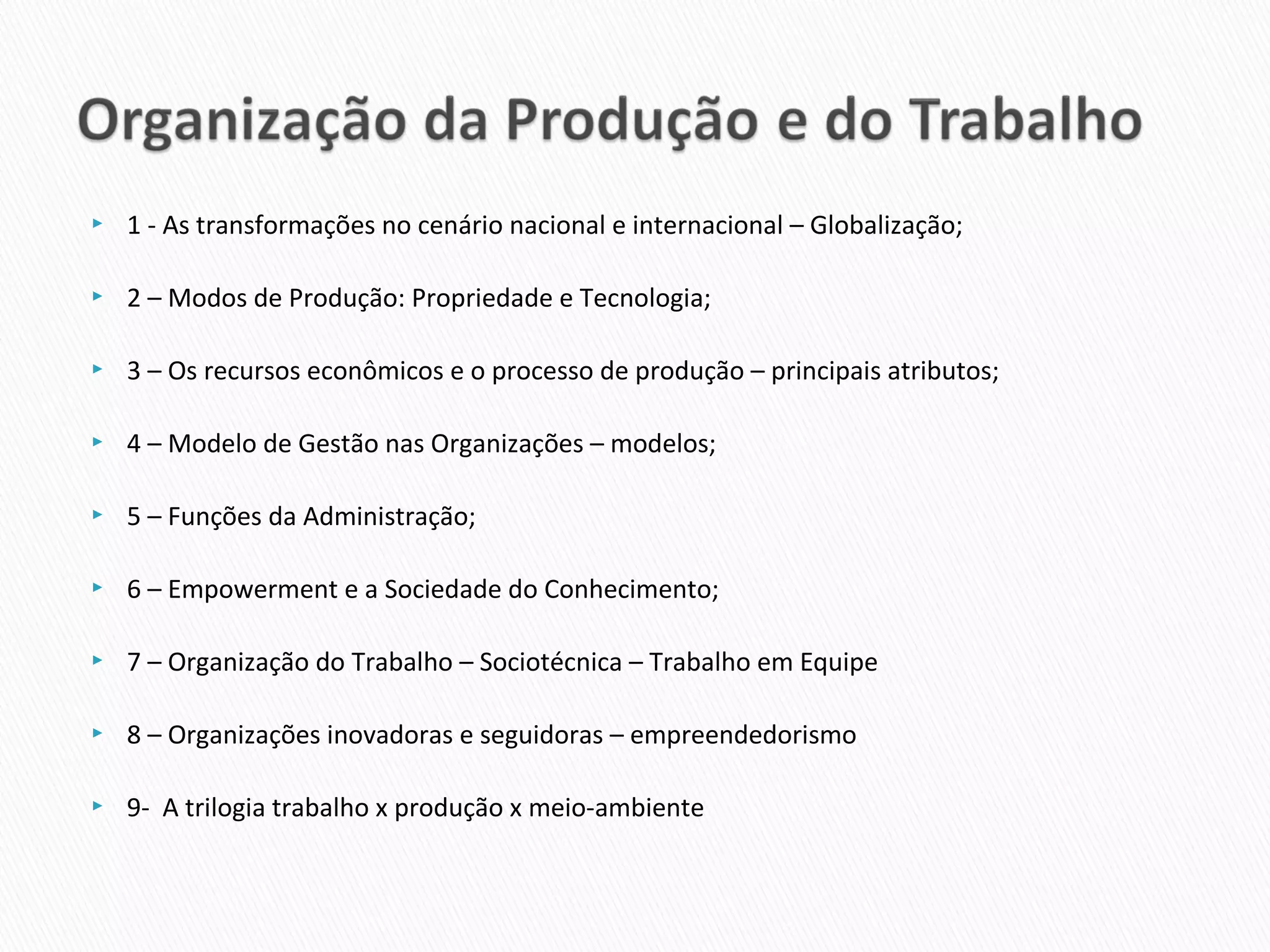    1 - As transformações no cenário nacional e internacional – Globalização;

   2 – Modos de Produção: Propriedade e Tecnologia;

   3 – Os recursos econômicos e o processo de produção – principais atributos;

   4 – Modelo de Gestão nas Organizações – modelos;

   5 – Funções da Administração;

   6 – Empowerment e a Sociedade do Conhecimento;

   7 – Organização do Trabalho – Sociotécnica – Trabalho em Equipe

   8 – Organizações inovadoras e seguidoras – empreendedorismo

   9- A trilogia trabalho x produção x meio-ambiente
 