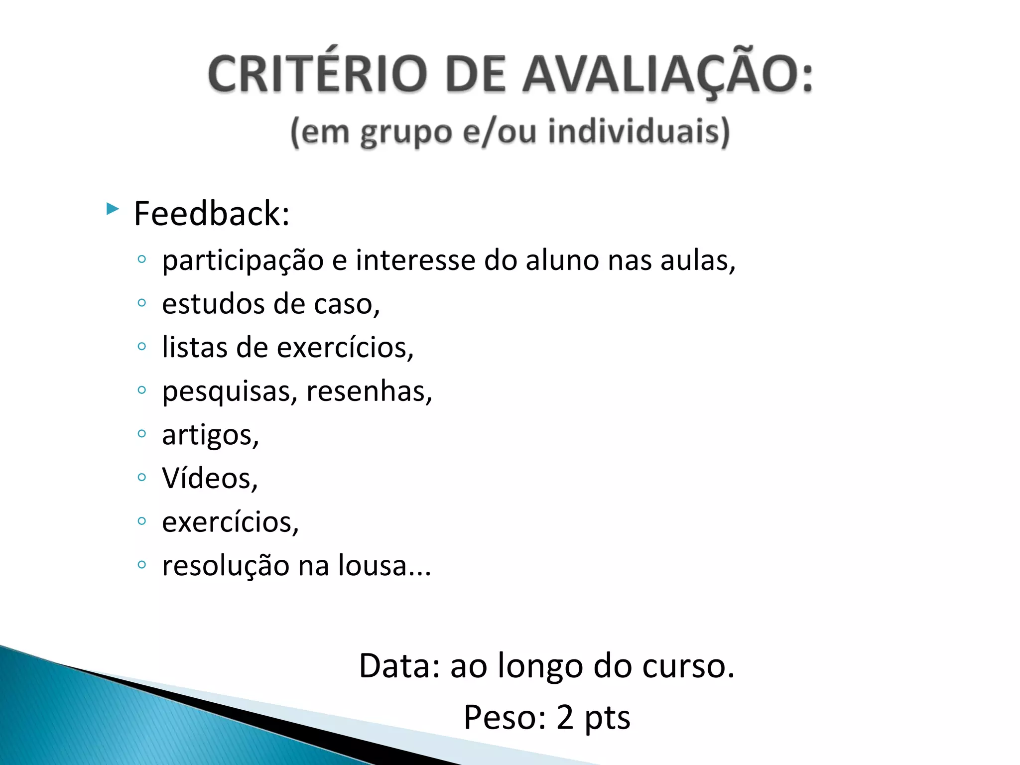    Feedback:
    ◦   participação e interesse do aluno nas aulas,
    ◦   estudos de caso,
    ◦   listas de exercícios,
    ◦   pesquisas, resenhas,
    ◦   artigos,
    ◦   Vídeos,
    ◦   exercícios,
    ◦   resolução na lousa...


                       Data: ao longo do curso.
                              Peso: 2 pts
 