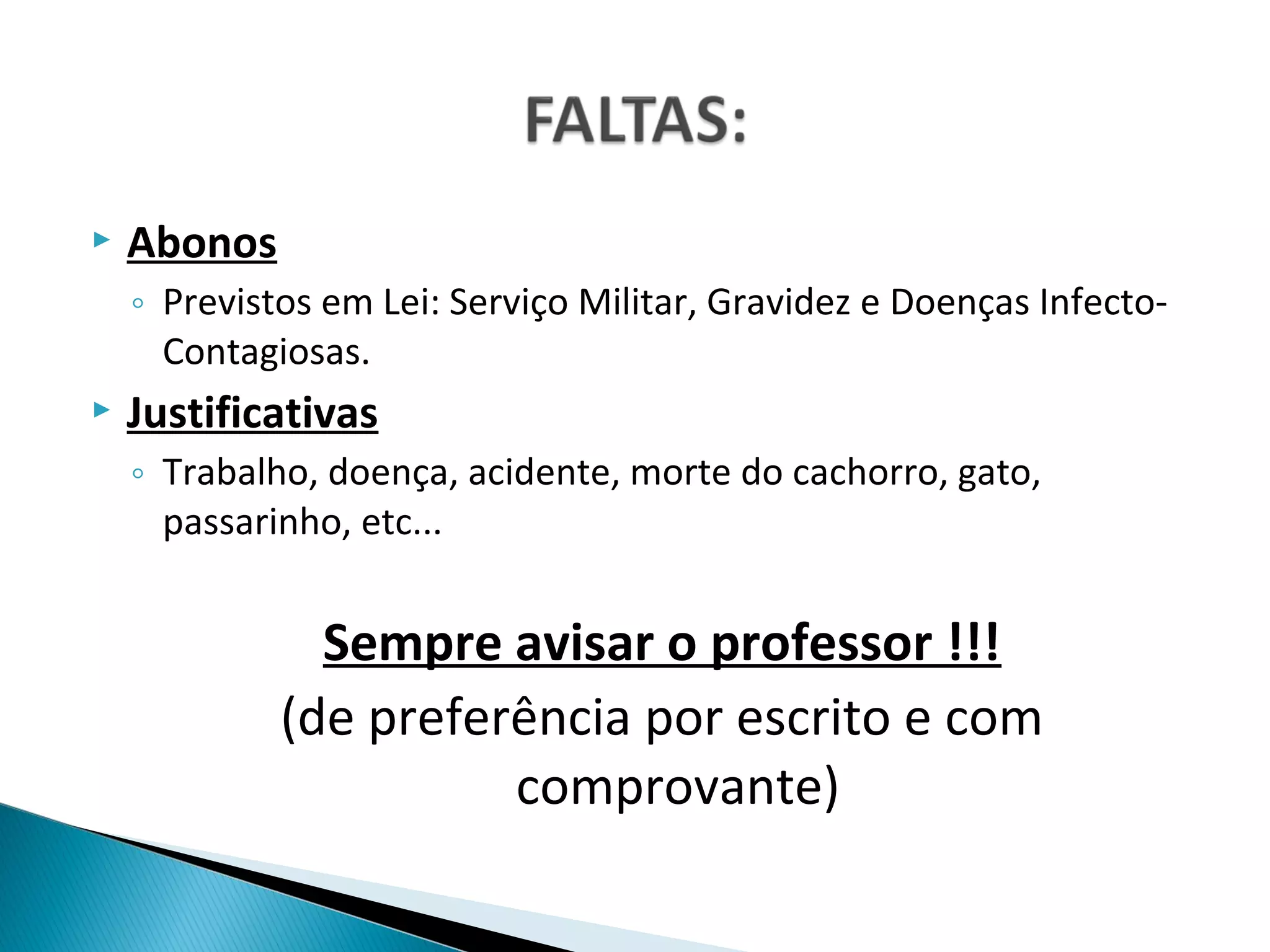    Abonos
    ◦ Previstos em Lei: Serviço Militar, Gravidez e Doenças Infecto-
      Contagiosas.
   Justificativas
    ◦ Trabalho, doença, acidente, morte do cachorro, gato,
      passarinho, etc...


               Sempre avisar o professor !!!
             (de preferência por escrito e com
                       comprovante)
 