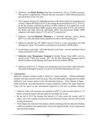  Edelweiss‘ total Retail Broking client base increased by 15% to 372,000 customers.
This growth is supported by a network that has increased to 2,900 authorised persons
and sub-brokers across 675 cities.
 The Company advanced its leadership position in the Indian market by emerging as the
country‘s largest IPO broker for FY12 from being the second largest in FY11. In FY12,
as per the amounts mobilised by brokers of IPOs, Edelweiss was ranked first in the
Qualified Institutional Buyer (QIB) category with a market share of 4.9% and second in
the Retail and High Networth Individuals (HNI) Non-Institutional Bidder (NIB)
categories with market shares of 7.8% and 10.7% respectively.*
 Edelweiss launched Financial Planning as a fee-based advisory service during
Q3FY12 to offer individual clients a platform to achieve their financial goals.
 Edelweiss launched the EW SBIH Crossover Fund in a joint sponsorship with SBI
Holdings Inc, Japan. The Fund has a total sponsor commitment of $100 million.
 An alternative assets fund – EW India Special Assets Fund – was also launched with an
initial commitment of $77 million.
 Edelweiss Asset Management Company’s Absolute Return Fund (ARF) won two
awards at the ―CMO Asia Awards, 2011‖ for the Best Marketing Campaign and for
Brand Excellence in the Banking and Financial Services Industry (BFSI).
 Edelweiss Gold S.A.F.E. Strategy was introduced as the first product under Edelweiss
Personalized Managed Accounts, as a part of our Portfolio Management Services.
Life Insurance
Edelweiss insurance business model is based on a simple principle – offering need-based
products that help customers meet life goals. This same philosophy and approach has helped
Edelweiss‘ joint venture partner in the Life Insurance business – Tokio Marine of Japan –
build enormously successful franchisees in hyper-competitive markets like Japan. Edelweiss
Tokio Life has drawn on this international experience to fine tune its product offerings.


Edelweiss Tokio Life Insurance was launched in Q2FY12 with an initial capital of ` 5.5
billion, among the highest start-up capital for any Indian life insurer.
 By the end of FY12 the business had spread to 22 cities across the country with 31
offices. Over 825 carefully recruited and trained Personal Finance Advisors (PFAs) help
develop the business.
 The Company has launched nine products aimed at meeting needs like education funding,
wealth accumulation and enhancement, living with impaired health, income replacement
and retirement funding.

10

 