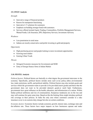 3.9. SWOT Analysis
Strength
Innovative range of financial products
Known for transparent functioning
Innovative I. T solutions for customers
Emphasis on building stronger bond with customers
Services offered include Equity Trading, Commodities, Portfolio Management Services,
Mutual Funds, Life Insurance, IPO, Depository Services, Investment Advisory
Weakness
Less penetration in rural areas
Indians are mostly conservative and prefer investing in gold and property
Opportunity
High purchasing power and people looking to more investment opportunities
Growing rural market
Earning Urban Youth
Threats
Stringent Economic measures by Government and SEBI
Entry of foreign finance firms in Indian Market

3.10. PESTEL Analysis
Political factors: Political factors are basically to what degree the government intervenes in the
economy. Specifically, political factors include areas such as tax policy, labor, environmental
law, trade restrictions, tariffs, and political stability. Political factors may also include goods and
services which the government wants to provide or be provided (merit goods) and those that the
government does not want to be provided (demerit goods or merit bad). Furthermore,
governments have great influence on the health, education, and infrastructure of a nation. Within
Indian political ambitions and rise of communalism, fissiparous tendencies are on the rise and
may well continue for quite some time. Based on this the broking firms might introduce political
risk coverage in their policies. In India the only area where customers consider to a take
insurance cover is on customs duty change but also on certain conditions.
Economic factors: Economic factors include economic growth, interest rates, exchange rates and
the inflation rate. These factors have major impacts on how businesses operate and make
13

 