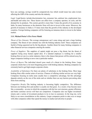 have any earnings, savings would be comparatively less which would mean less sales in-turn
affecting the GDP of the country and also the industry.
Legal: Legal factors include discrimination law, consumer law, antitrust law, employment law,
and health and safety law. These factors can affect how a company operates, its costs, and the
demand for its products. This sectors growth is more than 3 times the growth of its economy in
India. So many businesses or the domestic firms will aim to invest in this sector. Moreover, the
growth of insurance in India is 13 times more than the growth of this industry in the developed
countries. Foreign broking companies will be fostering an immense desire to invest in the Indian
market.
3.11. Michael Porter’s Five Force Model
Threat of New Entrants: The average entrepreneur can‘t come along and start a large broking
company. The threat of new entrants lies with the broking industry itself. These companies are
fearful of being squeezed out by the big players. Another threat for many broking companies is
other financial services companies entering the market.
Power of Suppliers: The suppliers of capital might not pose a big threat, but the threat of
suppliers luring away human capital does. If a talented employee is working for a smaller
broking firm (or one in a niche industry), there is the chance that person will be enticed away by
larger companies looking to move into a particular market.
Power of Buyers: The individual doesn't pose much of a threat to the broking firms. Large
corporate clients have a lot more bargaining power with broking industry. Broking companies try
extremely hard to get high-margin corporate clients.
Availability of Substitutes: For there are plenty of substitutes in the broking firms. Most large
broking firms offer similar suites of services. Chances of offering similar services are very high.
Companies focusing on niche areas usually have a competitive advantage, but this advantage
depends entirely on the size of the niche and on whether there are any barriers preventing other
firms from entering.
Competitive Rivalry: The broking industry is becoming highly competitive. The difference
between one broking firm and another is usually not that great. As a result, it has become more
like a commodity - an area in which the companies with the low cost structure, greater efficiency
and better customer service will beat out competitors. Companies also use higher investment
returns and a variety of investment products to try to lure in customers. In the long run, we're
likely to see more consolidation in this industry. Larger companies prefer to take over or merge
with other companies rather than spend the money to market and advertise to people.

15

 