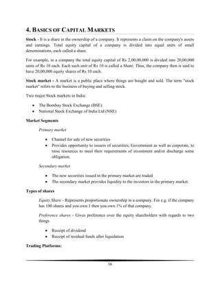 4. BASICS OF CAPITAL MARKETS
Stock - It is a share in the ownership of a company. It represents a claim on the company's assets
and earnings. Total equity capital of a company is divided into equal units of small
denominations, each called a share.
For example, in a company the total equity capital of Rs 2,00,00,000 is divided into 20,00,000
units of Rs 10 each. Each such unit of Rs 10 is called a Share. Thus, the company then is said to
have 20,00,000 equity shares of Rs 10 each.
Stock market - A market is a public place where things are bought and sold. The term "stock
market" refers to the business of buying and selling stock.
Two major Stock markets in India:
The Bombay Stock Exchange (BSE)
National Stock Exchange of India Ltd (NSE)
Market Segments
Primary market
Channel for sale of new securities
Provides opportunity to issuers of securities; Government as well as corporate, to
raise resources to meet their requirements of investment and/or discharge some
obligation.
Secondary market
The new securities issued in the primary market are traded
The secondary market provides liquidity to the investors in the primary market.
Types of shares
Equity Share - Represents proportionate ownership in a company. For e.g. if the company
has 100 shares and you own 1 then you own 1% of that company.
Preference shares - Gives preference over the equity shareholders with regards to two
things
Receipt of dividend
Receipt of residual funds after liquidation
Trading Platforms:

16

 