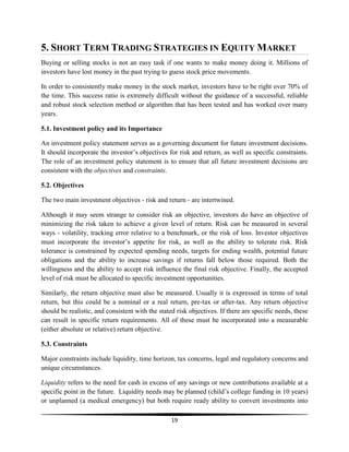 5. SHORT TERM TRADING STRATEGIES IN EQUITY MARKET
Buying or selling stocks is not an easy task if one wants to make money doing it. Millions of
investors have lost money in the past trying to guess stock price movements.
In order to consistently make money in the stock market, investors have to be right over 70% of
the time. This success ratio is extremely difficult without the guidance of a successful, reliable
and robust stock selection method or algorithm that has been tested and has worked over many
years.
5.1. Investment policy and its Importance
An investment policy statement serves as a governing document for future investment decisions.
It should incorporate the investor‘s objectives for risk and return, as well as specific constraints.
The role of an investment policy statement is to ensure that all future investment decisions are
consistent with the objectives and constraints.
5.2. Objectives
The two main investment objectives - risk and return - are intertwined.
Although it may seem strange to consider risk an objective, investors do have an objective of
minimizing the risk taken to achieve a given level of return. Risk can be measured in several
ways - volatility, tracking error relative to a benchmark, or the risk of loss. Investor objectives
must incorporate the investor‘s appetite for risk, as well as the ability to tolerate risk. Risk
tolerance is constrained by expected spending needs, targets for ending wealth, potential future
obligations and the ability to increase savings if returns fall below those required. Both the
willingness and the ability to accept risk influence the final risk objective. Finally, the accepted
level of risk must be allocated to specific investment opportunities.
Similarly, the return objective must also be measured. Usually it is expressed in terms of total
return, but this could be a nominal or a real return, pre-tax or after-tax. Any return objective
should be realistic, and consistent with the stated risk objectives. If there are specific needs, these
can result in specific return requirements. All of these must be incorporated into a measurable
(either absolute or relative) return objective.
5.3. Constraints
Major constraints include liquidity, time horizon, tax concerns, legal and regulatory concerns and
unique circumstances.
Liquidity refers to the need for cash in excess of any savings or new contributions available at a
specific point in the future. Liquidity needs may be planned (child‘s college funding in 10 years)
or unplanned (a medical emergency) but both require ready ability to convert investments into
19

 