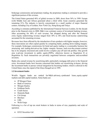 brokerage commissions and proprietary trading; the proprietary trading is estimated to provide a
significant portion of this revenue.
The United States generated 46% of global revenue in 2009, down from 56% in 1999. Europe
(with Middle East and Africa) generated about a third while Asian countries generated the
remaining 21%. The industry is heavily concentrated in a small number of major financial
centers, including City of London, New York City, Hong Kong and Tokyo.
According to estimates published by the International Financial Services London, for the decade
prior to the financial crisis in 2008, M&A was a primary source of investment banking revenue,
often accounting for 40% of such revenue, but dropped during and after the financial
crisis. Equity underwriting revenue ranged from 30% to 38% and fixed-income underwriting
accounted for the remaining revenue.
Revenues have been affected by the introduction of new products with higher margins; however,
these innovations are often copied quickly by competing banks, pushing down trading margins.
For example, brokerages commissions for bond and equity trading is a commodity business but
structuring and trading derivatives has higher margins because each over-the-counter contract
has to be uniquely structured and could involve complex pay-off and risk profiles. One growth
area is private investment in public equity (PIPEs, otherwise known as Regulation D or
Regulation S). Such transactions are privately negotiated between companies and accredited
investors.
Banks also earned revenue by securitizing debt, particularly mortgage debt prior to the financial
crisis. Investment banks have become concerned that lenders are securitizing in-house, driving
the investment banks to pursue vertical integration by becoming lenders, which is allowed in the
United States since the repeal of the Glass-Steagall act in 1999.
1.2 Investment banks
World's biggest banks are ranked for M&A advisory, syndicated
markets and debt capital markets. Some banks are:

loans, equity capital

JP Morgan Chase
Bank of America
Morgan Stanley
Goldman Sachs
Credit Suisse
Deutsche Bank
Citi Group
Barclays
UBS
Wells Fargo
Following is a list of top ten stock brokers in India in terms of size, popularity and scale of
operation.
ICICI Securities Ltd.

2

 