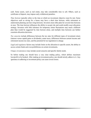 cash. Some assets, such as real estate, may take considerable time to sell. Others, such as
certificates of deposit, may impose early withdrawal penalties.
Time horizon typically refers to the time at which an investment objective must be met. Some
objectives such as saving for a house may have a short time horizon, while retirement or
endowment planning can have long horizons. Investors must often plan for several time horizons
at once. The time horizon influences the ability to accept risk and could modify asset allocation
strategy. Investors with little tolerance for temporary return fluctuations may need a different
plan than would be suggested by time horizon alone, and multiple time horizons can further
constrain allocation decisions.
Tax concerns include differences between the tax rates for different types of investment return
(interest versus capital gains or dividends), estate taxes, differences between current income and
retirement income tax rates, and the potential for tax legislation to change.
Legal and regulatory factors may include limits on the allocation to specific assets, the ability to
access certain funds and even prohibitions on certain investments.
Unique circumstances may include social concerns and specific family needs.
So before trading one should have a very clear trading policy, which defines maximum
loss/profit to be booked. After making an investment policy one should strictly adhere to it. Any
ignorance in adhering to investment policy can cause severe losses.

20

 