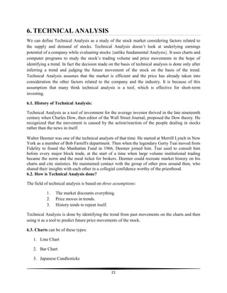 6. TECHNICAL ANALYSIS
We can define Technical Analysis as a study of the stock market considering factors related to
the supply and demand of stocks. Technical Analysis doesn‘t look at underlying earnings
potential of a company while evaluating stocks {unlike fundamental Analysis}. It uses charts and
computer programs to study the stock‘s trading volume and price movements in the hope of
identifying a trend. In fact the decision made on the basis of technical analysis is done only after
inferring a trend and judging the future movement of the stock on the basis of the trend.
Technical Analysis assumes that the market is efficient and the price has already taken into
consideration the other factors related to the company and the industry. It is because of this
assumption that many think technical analysis is a tool, which is effective for short-term
investing.
6.1. History of Technical Analysis:
Technical Analysis as a tool of investment for the average investor thrived in the late nineteenth
century when Charles Dow, then editor of the Wall Street Journal, proposed the Dow theory. He
recognized that the movement is caused by the action/reaction of the people dealing in stocks
rather than the news in itself.
Walter Deemer was one of the technical analysts of that time. He started at Merrill Lynch in New
York as a member of Bob Farrell's department. Then when the legendary Gerry Tsai moved from
Fidelity to found the Manhattan Fund in 1966, Deemer joined him. Tsai used to consult him
before every major block trade, at the start of a time when large volume institutional trading
became the norm and the meal ticket for brokers. Deemer could recreate market history on his
charts and cite statistics. He maintained contact with the group of other pros around then, who
shared their insights with each other in a collegial confidence worthy of the priesthood.
6.2. How is Technical Analysis done?
The field of technical analysis is based on three assumptions:
1.
2.
3.

The market discounts everything.
Price moves in trends.
History tends to repeat itself.

Technical Analysis is done by identifying the trend from past movements on the charts and then
using it as a tool to predict future price movements of the stock.
6.3. Charts can be of these types:
1. Line Chart
2. Bar Chart
3. Japanese Candlesticks
21

 