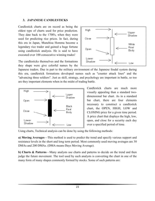 3. JAPANESE CANDLESTICKS
Candlestick charts are on record as being the
oldest type of charts used for price prediction.
They date back to the 1700's, when they were
used for predicting rice prices. In fact, during
this era in Japan, Munehisa Homma become a
legendary rice trader and gained a huge fortune
using candlestick analysis. He is said to have
executed over 100 consecutive winning trades!
The candlesticks themselves and the formations
they shape were give colorful names by the
Japanese traders. Due in part to the military environment of the Japanese feudal system during
this era, candlestick formations developed names such as "counter attack lines" and the
"advancing three soldiers". Just as skill, strategy, and psychology are important in battle, so too
are they important elements when in the midst of trading battle.
Candlestick charts are much more
visually appealing than a standard twodimensional bar chart. As in a standard
bar chart, there are four elements
necessary to construct a candlestick
chart, the OPEN, HIGH, LOW and
CLOSING price for a given time period.
A price chart that displays the high, low,
open, and close for a security each day
over a specified period of time.
Using charts, Technical analysis can be done by using the following methods:
a) Moving Averages—This method is used to predict the trend and specify various support and
resistance levels in the short and long term period. Most commonly used moving averages are 30
DMAs and 200 DMAs. (DMA means Days Moving Average).
b) Charts & Patterns—Many analysts use charts and patterns to decide on the trend and then
judge the future movement. The tool used by such analysts is converting the chart in one of the
many form of many shapes commonly formed by stocks. Some of such patterns are:

23

 