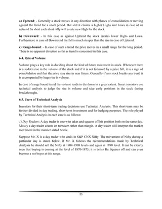a) Uptrend: - Generally a stock moves in any direction with phases of consolidation or moving
against the trend for a short period. But still it creates a higher Highs and Lows in case of an
uptrend. In short each short rally will create new High for the stock.
b) Downward: - In this case as against Uptrend the stock creates lower Highs and Lows.
Furthermore in case of Downtrend the fall is much steeper than the rise in case of Uptrend.
c) Range-bound: - In case of such a trend the price moves in a small range for the long period.
There is no apparent direction as far as trend is concerned in this case.
6.4. Role of Volume
Volume plays a key role in deciding about the kind of future movement in stock. Whenever there
is a sudden rise in the volume of the stock and if it is not followed by a price fall, it is a sign of
consolidation and that the price may rise in near future. Generally if any stock breaks any trend it
is accompanied by huge rise in volume.
In case of range bound trend the volume tends to die down to a great extent. Smart investors use
technical analysis to judge the rise in volume and take early positions in the stock during
breakthroughs.
6.5. Users of Technical Analysis
Investors for their short-term trading decisions use Technical Analysis. This short-term may be
further divided in day trading, short-term investment and for hedging purposes. The role played
by Technical Analysis in each case is as follows:
1) Day Traders: A day trader is one who takes and squares off his position both on the same day.
Mostly a day trader counts on turnover rather than margin. A day trader will interpret the market
movement in the manner stated below.
Suppose Mr. X is a day trader who deals in S&P CNX Nifty. The movement of Nifty during a
particular day is stated below, if Mr. X follows the recommendations made by Technical
Analysis he should sell the Nifty at 1904-1908 levels and again at 1890 level. It can be clearly
seen that buying is coming at the level of 1870-1875; it is better He Squares off and can even
become a net buyer at this range.

25

 