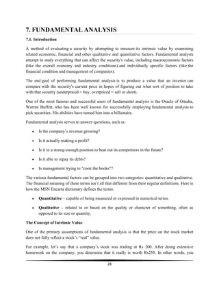 7. FUNDAMENTAL ANALYSIS
7.1. Introduction
A method of evaluating a security by attempting to measure its intrinsic value by examining
related economic, financial and other qualitative and quantitative factors. Fundamental analysts
attempt to study everything that can affect the security's value, including macroeconomic factors
(like the overall economy and industry conditions) and individually specific factors (like the
financial condition and management of companies).
The end goal of performing fundamental analysis is to produce a value that an investor can
compare with the security's current price in hopes of figuring out what sort of position to take
with that security (underpriced = buy, overpriced = sell or short).
One of the most famous and successful users of fundamental analysis is the Oracle of Omaha,
Warren Buffett, who has been well known for successfully employing fundamental analysis to
pick securities. His abilities have turned him into a billionaire.
Fundamental analysis serves to answer questions, such as:
Is the company‘s revenue growing?
Is it actually making a profit?
Is it in a strong-enough position to beat out its competitors in the future?
Is it able to repay its debts?
Is management trying to "cook the books"?
The various fundamental factors can be grouped into two categories: quantitative and qualitative.
The financial meaning of these terms isn‘t all that different from their regular definitions. Here is
how the MSN Encarta dictionary defines the terms:
Quantitative – capable of being measured or expressed in numerical terms.
Qualitative – related to or based on the quality or character of something, often as
opposed to its size or quantity.
The Concept of Intrinsic Value
One of the primary assumptions of fundamental analysis is that the price on the stock market
does not fully reflect a stock‘s ―real‖ value.
For example, let‘s say that a company‘s stock was trading at Rs 200. After doing extensive
homework on the company, you determine that it really is worth Rs250. In other words, you
28

 