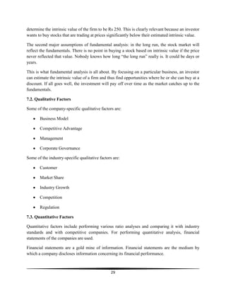 determine the intrinsic value of the firm to be Rs 250. This is clearly relevant because an investor
wants to buy stocks that are trading at prices significantly below their estimated intrinsic value.
The second major assumptions of fundamental analysis: in the long run, the stock market will
reflect the fundamentals. There is no point in buying a stock based on intrinsic value if the price
never reflected that value. Nobody knows how long ―the long run‖ really is. It could be days or
years.
This is what fundamental analysis is all about. By focusing on a particular business, an investor
can estimate the intrinsic value of a firm and thus find opportunities where he or she can buy at a
discount. If all goes well, the investment will pay off over time as the market catches up to the
fundamentals.
7.2. Qualitative Factors
Some of the company-specific qualitative factors are:
Business Model
Competitive Advantage
Management
Corporate Governance
Some of the industry-specific qualitative factors are:
Customer
Market Share
Industry Growth
Competition
Regulation
7.3. Quantitative Factors
Quantitative factors include performing various ratio analyses and comparing it with industry
standards and with competitive companies. For performing quantitative analysis, financial
statements of the companies are used.
Financial statements are a gold mine of information. Financial statements are the medium by
which a company discloses information concerning its financial performance.

29

 