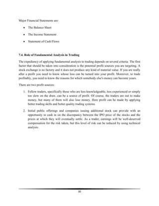Major Financial Statements are:
The Balance Sheet
The Income Statement
Statement of Cash Flows

7.4. Role of Fundamental Analysis in Trading
The expediency of applying fundamental analysis to trading depends on several criteria. The first
factor that should be taken into consideration is the potential profit sources you are targeting. A
stock exchange is no factory and it does not produce any kind of material value. If you are really
after a profit you need to know whose loss can be turned into your profit. Moreover, to trade
profitably, you need to know the reasons for which somebody else's money can become yours.
There are two profit sources:
1. Fellow traders, specifically those who are less knowledgeable, less experienced or simply
too slow on the draw, can be a source of profit. Of course, the traders are out to make
money, but many of them will also lose money. Here profit can be made by applying
better trading skills and better quality trading systems.
2. Initial public offerings and companies issuing additional stock can provide with an
opportunity to cash in on the discrepancy between the IPO price of the stocks and the
prices at which they will eventually settle. As a trader, earnings will be well-deserved
compensation for the risk taken, but this level of risk can be reduced by using technical
analysis.

30

 