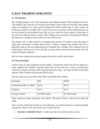 9. DAY TRADING STRATEGY
9.1. Introduction
Day Trading strategy is one of the commonly used trading strategies. When people use the term
"day trading", they mean the act of buying and selling a stock within the same day. Day trading
means not holding on to stock positions beyond the current trading day; in other words, not
holding any position overnight. This is really the greatest advantage of day trading because one
are not exposed to the potential losses that can occur when the stock market is closed due to
news that can affect the prices of stocks. Day Trading can be extremely rewarding and fulfilling
provided one is willing to strictly follow the rules and live by it.
Day traders seek to make profits by leveraging large amounts of capital to take advantage of
small price movements in highly liquid stocks or indexes. Support and resistant zones for a
particular script are the most important part to formulate day‘s strategy. This combined with our
trend analysis and stop loss levels can help any day trader extract maximum profits from the
markets with great regularity.
Here are some common day trading strategies that can be used by retail traders.
9.2. Entry Strategies
Certain stocks are ideal candidates for day trading. A typical day trader looks for two things in a
stock: liquidity and volatility. Liquidity allows one to enter and exit a stock at a good price.
Volatility is simply a measure of the expected daily price range - the range in which a day trader
operates. More volatility means greater profit or loss.
One day trader favorite are RPL (NSE: RPL) and RNRL (NSE: RNRL).
Parameters

RPL

RNRL

Current Price (Dec 23, 2008)

Rs 86

Rs 53

Volatility

40 %

42 %

Average Volume

Rs 29425 Lakhs

Rs 36832 Lakhs

These stocks are cheap, liquid and very volatile. This type of stock is ideal for the retail day
trader.
Once we know what kind of stocks we are looking for, we need to learn how to identify possible
entry points. There are the tools which can be used to do this:
Intraday Candlestick Charts - Candles provide a raw analysis of price action.

32

 