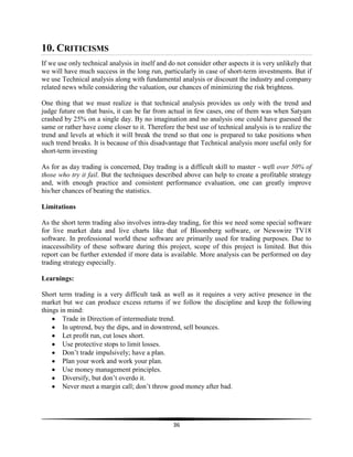 10. CRITICISMS
If we use only technical analysis in itself and do not consider other aspects it is very unlikely that
we will have much success in the long run, particularly in case of short-term investments. But if
we use Technical analysis along with fundamental analysis or discount the industry and company
related news while considering the valuation, our chances of minimizing the risk brightens.
One thing that we must realize is that technical analysis provides us only with the trend and
judge future on that basis, it can be far from actual in few cases, one of them was when Satyam
crashed by 25% on a single day. By no imagination and no analysis one could have guessed the
same or rather have come closer to it. Therefore the best use of technical analysis is to realize the
trend and levels at which it will break the trend so that one is prepared to take positions when
such trend breaks. It is because of this disadvantage that Technical analysis more useful only for
short-term investing
As for as day trading is concerned, Day trading is a difficult skill to master - well over 50% of
those who try it fail. But the techniques described above can help to create a profitable strategy
and, with enough practice and consistent performance evaluation, one can greatly improve
his/her chances of beating the statistics.
Limitations
As the short term trading also involves intra-day trading, for this we need some special software
for live market data and live charts like that of Bloomberg software, or Newswire TV18
software. In professional world these software are primarily used for trading purposes. Due to
inaccessibility of these software during this project, scope of this project is limited. But this
report can be further extended if more data is available. More analysis can be performed on day
trading strategy especially.
Learnings:
Short term trading is a very difficult task as well as it requires a very active presence in the
market but we can produce excess returns if we follow the discipline and keep the following
things in mind:
Trade in Direction of intermediate trend.
In uptrend, buy the dips, and in downtrend, sell bounces.
Let profit run, cut loses short.
Use protective stops to limit losses.
Don‘t trade impulsively; have a plan.
Plan your work and work your plan.
Use money management principles.
Diversify, but don‘t overdo it.
Never meet a margin call; don‘t throw good money after bad.

36

 