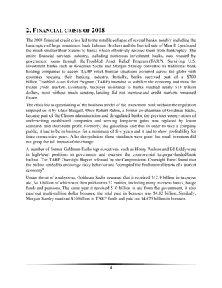 2. FINANCIAL CRISIS OF 2008
The 2008 financial credit crisis led to the notable collapse of several banks, notably including the
bankruptcy of large investment bank Lehman Brothers and the hurried sale of Merrill Lynch and
the much smaller Bear Stearns to banks which effectively rescued them from bankruptcy. The
entire financial services industry, including numerous investment banks, was rescued by
government loans through the Troubled Asset Relief Program (TARP). Surviving U.S.
investment banks such as Goldman Sachs and Morgan Stanley converted to traditional bank
holding companies to accept TARP relief. Similar situations occurred across the globe with
countries rescuing their banking industry. Initially, banks received part of a $700
billion Troubled Asset Relief Program (TARP) intended to stabilize the economy and thaw the
frozen credit markets. Eventually, taxpayer assistance to banks reached nearly $13 trillion
dollars, most without much scrutiny, lending did not increase and credit markets remained
frozen.
The crisis led to questioning of the business model of the investment bank without the regulation
imposed on it by Glass-Steagall. Once Robert Rubin, a former co-chairman of Goldman Sachs,
became part of the Clinton administration and deregulated banks, the previous conservatism of
underwriting established companies and seeking long-term gains was replaced by lower
standards and short-term profit. Formerly, the guidelines said that in order to take a company
public, it had to be in business for a minimum of five years and it had to show profitability for
three consecutive years. After deregulation, those standards were gone, but small investors did
not grasp the full impact of the change.
A number of former Goldman-Sachs top executives, such as Henry Paulson and Ed Liddy were
in high-level positions in government and oversaw the controversial taxpayer-funded bank
bailout. The TARP Oversight Report released by the Congressional Oversight Panel found that
the bailout tended to encourage risky behavior and "corrupted the fundamental tenets of a market
economy".
Under threat of a subpoena, Goldman Sachs revealed that it received $12.9 billion in taxpayer
aid, $4.3 billion of which was then paid out to 32 entities, including many overseas banks, hedge
funds and pensions. The same year it received $10 billion in aid from the government, it also
paid out multi-million dollar bonuses; the total paid in bonuses was $4.82 billion. Similarly,
Morgan Stanley received $10 billion in TARP funds and paid out $4.475 billion in bonuses.

4

 