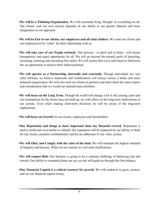 •We will be a Thinking Organization. We will constantly bring ‗thought‘ to everything we do.
Our clients‘ and our own success depends on our ability to use greater ideation and more
imagination in our approach.
•We will be Fair to our clients, our employees and all stake holders. We want our clients and
our employees to be ‗richer‘ for their relationship with us.
•We will take care of our People seriously. Our policies - in spirit and in letter - will ensure
transparency and equal opportunity for all. We will go beyond the normal goals of attracting,
recruiting, retaining and rewarding fine talent. We will ensure that every individual in Edelweiss
has an opportunity to achieve their fullest potential.
•We will operate as a Partnership, internally and externally. Though individuals are very
often brilliant, we believe teamwork and collaboration will always ensure a better and more
balanced organization. We will also treat our clients as partners and show them the same respect
and consideration that we would our internal team members.
•We will focus on the Long Term. Though the world will change a lot in the coming years and
our assumptions for the future may not hold up, we will reflect on the long-term implications of
our actions. Even when making short-term decisions we will be aware of the long-term
implications.
•We will focus on Growth for our clients, employees and shareholders.
•Our Reputation and Image is more important than any financial reward. Reputation is
hard to build and even harder to rebuild. Our reputation will be impacted by our ability to think
for our clients, maintain confidentiality and by our adherence to our value system.
•We will Obey and Comply with the rules of the land. We will maintain the highest standard
of integrity and honesty. When we are unclear we will seek clarifications.
•We will respect Risk. Our business is going to be a constant challenge of balancing risk and
reward. Our ability to constantly keep one eye on risk will guide us through this fine balance.
•Our Financial Capital is a critical resource for growth. We will endeavor to grow, protect,
and use our financial capital wisely.

6

 