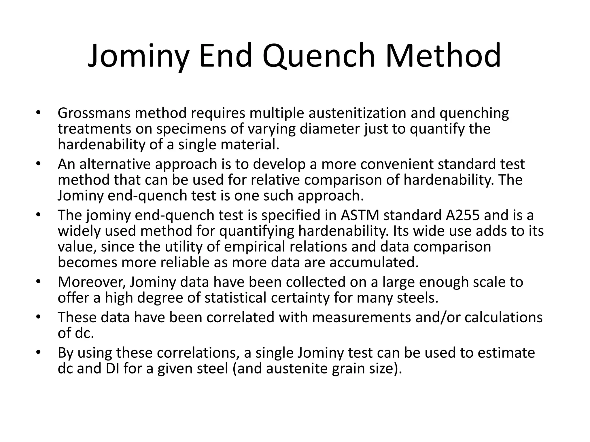 Jominy End Quench Method
• Grossmans method requires multiple austenitization and quenching
treatments on specimens of varying diameter just to quantify the
hardenability of a single material.
• An alternative approach is to develop a more convenient standard test
method that can be used for relative comparison of hardenability. The
Jominy end-quench test is one such approach.
• The jominy end-quench test is specified in ASTM standard A255 and is a
widely used method for quantifying hardenability. Its wide use adds to its
value, since the utility of empirical relations and data comparison
becomes more reliable as more data are accumulated.
• Moreover, Jominy data have been collected on a large enough scale to
offer a high degree of statistical certainty for many steels.
• These data have been correlated with measurements and/or calculations
of dc.
• By using these correlations, a single Jominy test can be used to estimate
dc and DI for a given steel (and austenite grain size).

 