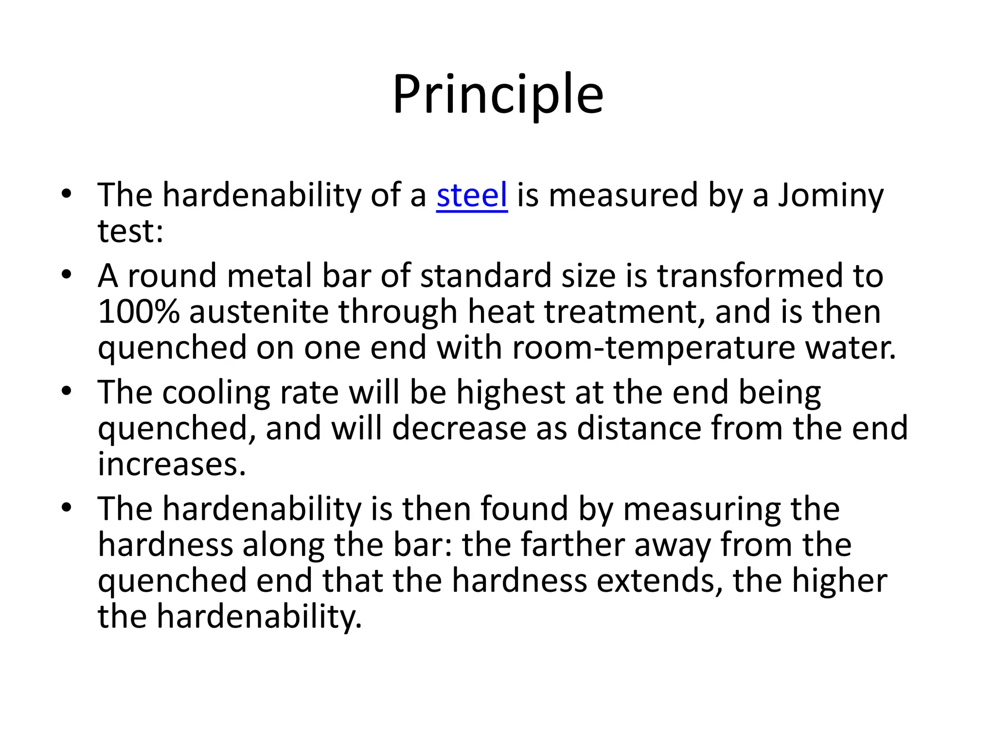 Principle
• The hardenability of a steel is measured by a Jominy
test:
• A round metal bar of standard size is transformed to
100% austenite through heat treatment, and is then
quenched on one end with room-temperature water.
• The cooling rate will be highest at the end being
quenched, and will decrease as distance from the end
increases.
• The hardenability is then found by measuring the
hardness along the bar: the farther away from the
quenched end that the hardness extends, the higher
the hardenability.

 