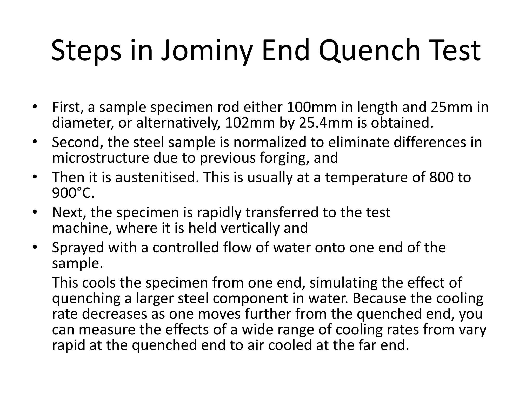 Steps in Jominy End Quench Test
• First, a sample specimen rod either 100mm in length and 25mm in
diameter, or alternatively, 102mm by 25.4mm is obtained.
• Second, the steel sample is normalized to eliminate differences in
microstructure due to previous forging, and
• Then it is austenitised. This is usually at a temperature of 800 to
900°C.
• Next, the specimen is rapidly transferred to the test
machine, where it is held vertically and
• Sprayed with a controlled flow of water onto one end of the
sample.
This cools the specimen from one end, simulating the effect of
quenching a larger steel component in water. Because the cooling
rate decreases as one moves further from the quenched end, you
can measure the effects of a wide range of cooling rates from vary
rapid at the quenched end to air cooled at the far end.

 
