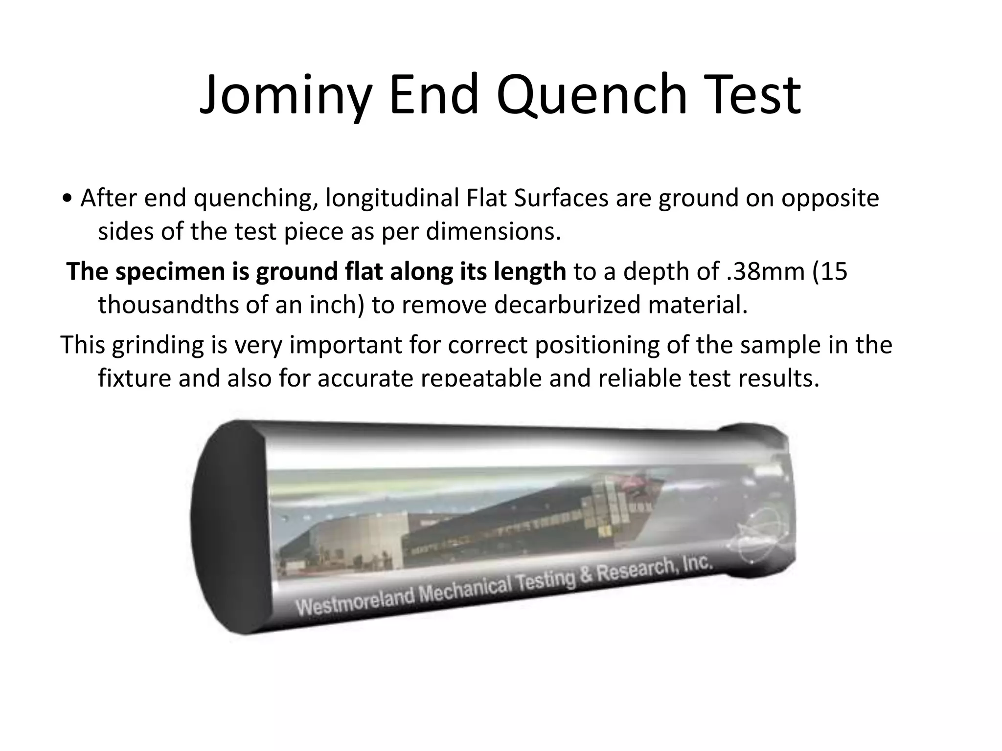 Jominy End Quench Test
• After end quenching, longitudinal Flat Surfaces are ground on opposite
sides of the test piece as per dimensions.
The specimen is ground flat along its length to a depth of .38mm (15
thousandths of an inch) to remove decarburized material.
This grinding is very important for correct positioning of the sample in the
fixture and also for accurate repeatable and reliable test results.

 