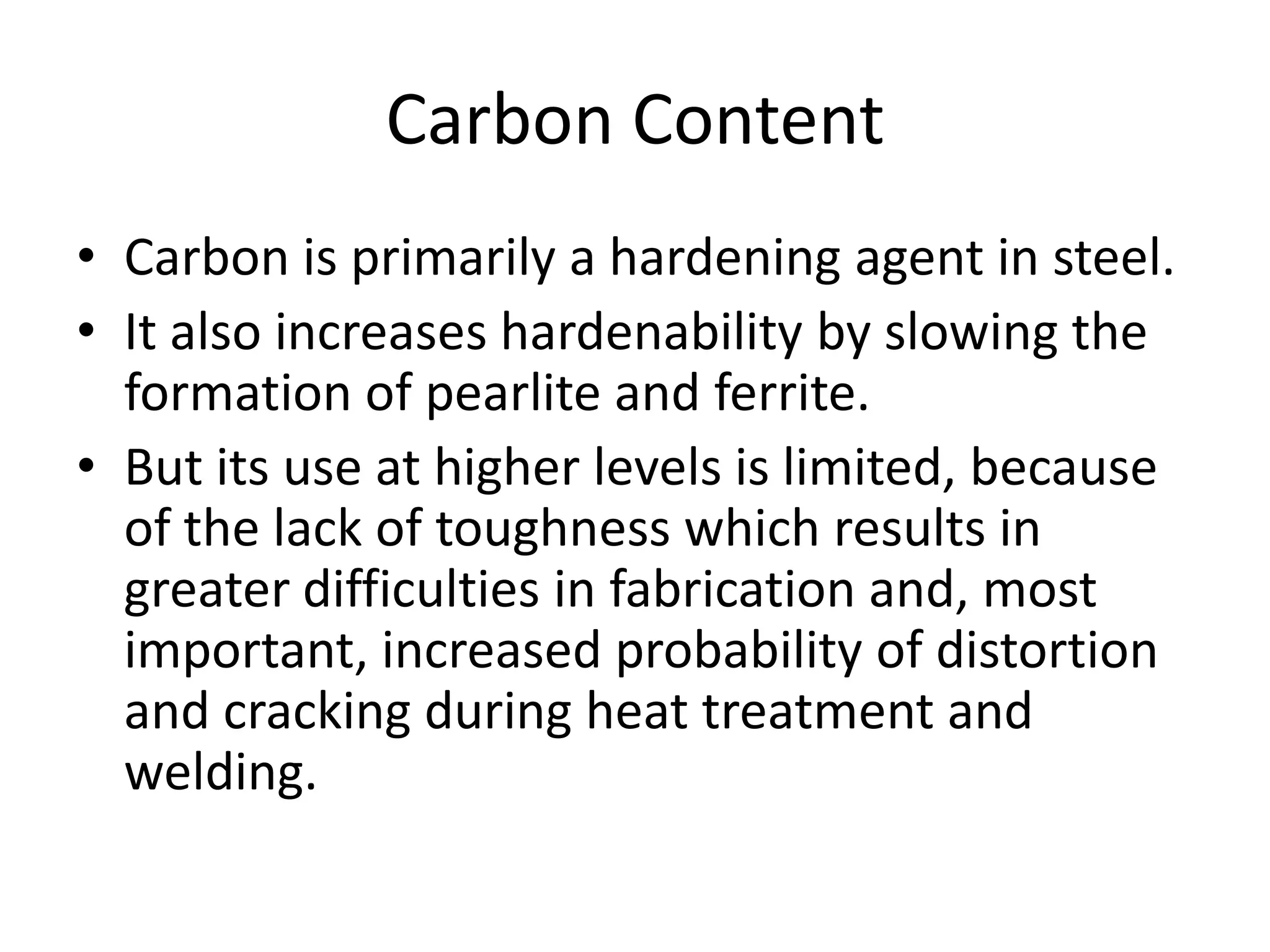 Carbon Content
• Carbon is primarily a hardening agent in steel.
• It also increases hardenability by slowing the
formation of pearlite and ferrite.
• But its use at higher levels is limited, because
of the lack of toughness which results in
greater difficulties in fabrication and, most
important, increased probability of distortion
and cracking during heat treatment and
welding.

 