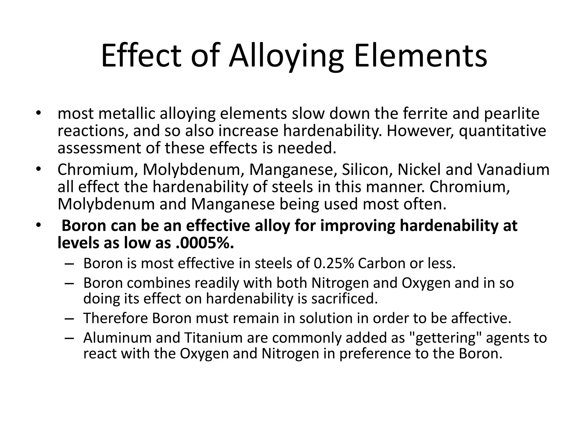 Effect of Alloying Elements
• most metallic alloying elements slow down the ferrite and pearlite
reactions, and so also increase hardenability. However, quantitative
assessment of these effects is needed.
• Chromium, Molybdenum, Manganese, Silicon, Nickel and Vanadium
all effect the hardenability of steels in this manner. Chromium,
Molybdenum and Manganese being used most often.
• Boron can be an effective alloy for improving hardenability at
levels as low as .0005%.
– Boron is most effective in steels of 0.25% Carbon or less.
– Boron combines readily with both Nitrogen and Oxygen and in so
doing its effect on hardenability is sacrificed.
– Therefore Boron must remain in solution in order to be affective.
– Aluminum and Titanium are commonly added as "gettering" agents to
react with the Oxygen and Nitrogen in preference to the Boron.

 