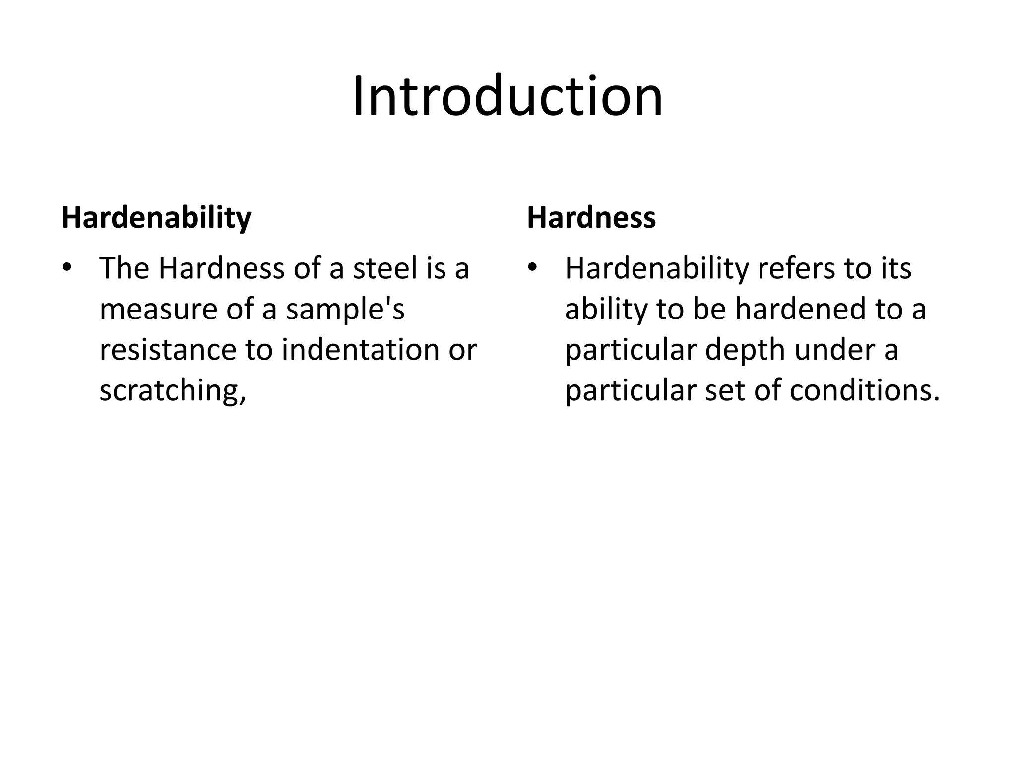 Introduction
Hardenability
• The Hardness of a steel is a
measure of a sample's
resistance to indentation or
scratching,

Hardness
• Hardenability refers to its
ability to be hardened to a
particular depth under a
particular set of conditions.

 