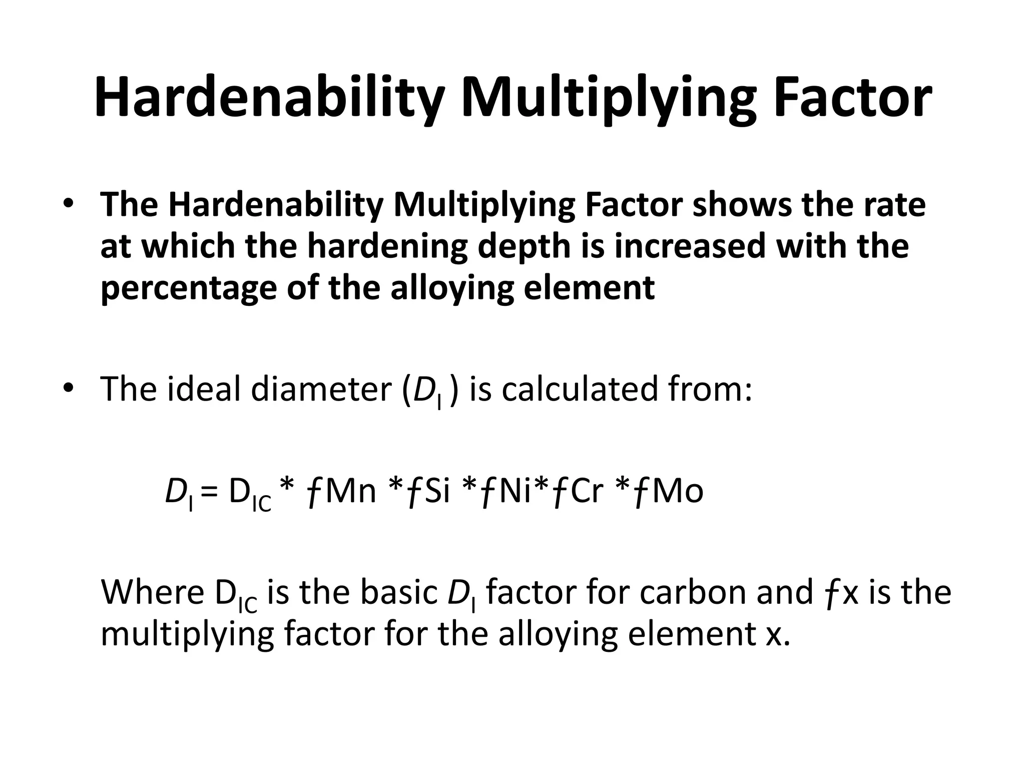 Hardenability Multiplying Factor
• The Hardenability Multiplying Factor shows the rate
at which the hardening depth is increased with the
percentage of the alloying element
• The ideal diameter (DI ) is calculated from:
DI = DIC * ƒMn *ƒSi *ƒNi*ƒCr *ƒMo
Where DIC is the basic DI factor for carbon and ƒx is the
multiplying factor for the alloying element x.

 
