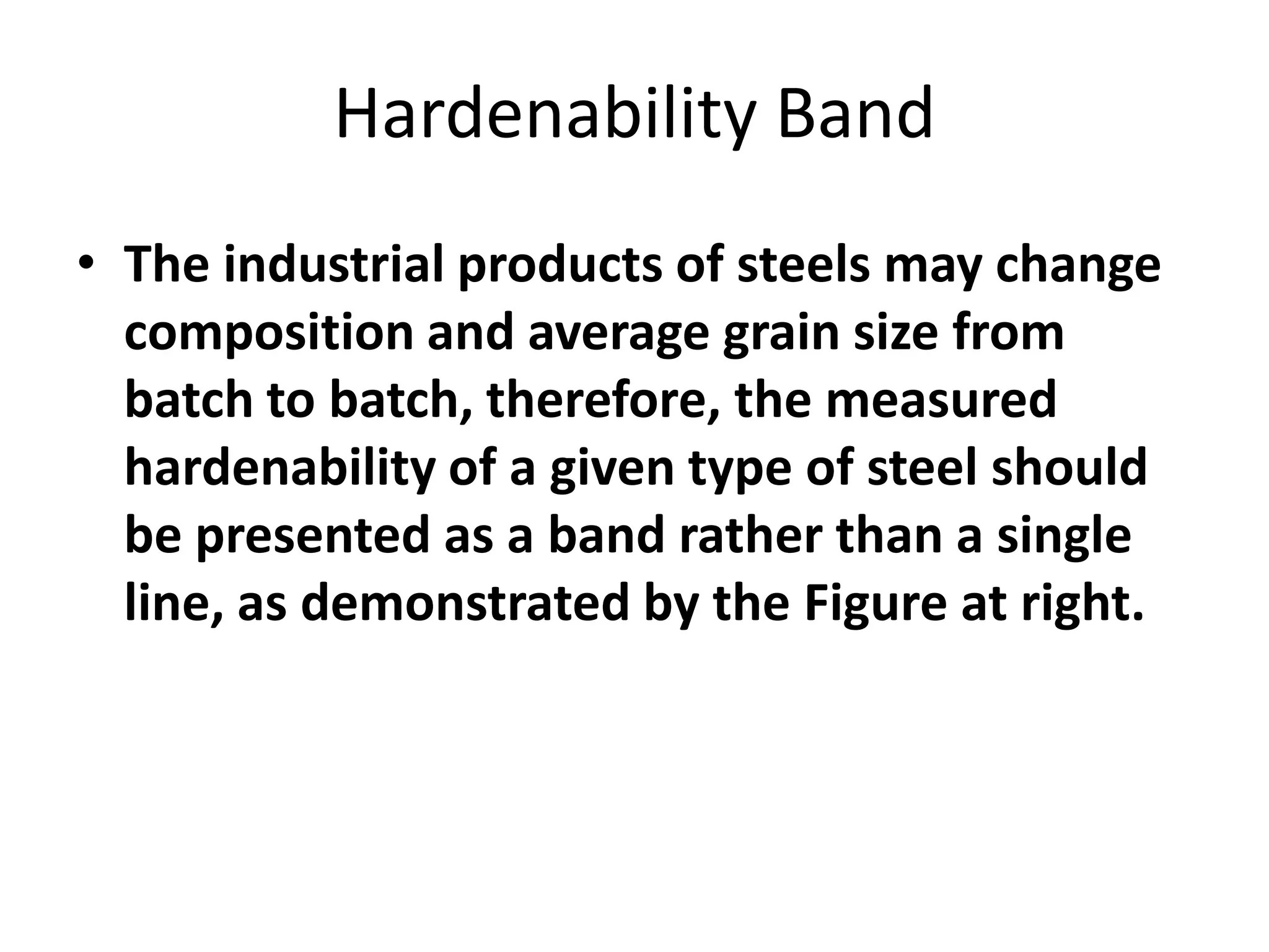 Hardenability Band
• The industrial products of steels may change
composition and average grain size from
batch to batch, therefore, the measured
hardenability of a given type of steel should
be presented as a band rather than a single
line, as demonstrated by the Figure at right.

 