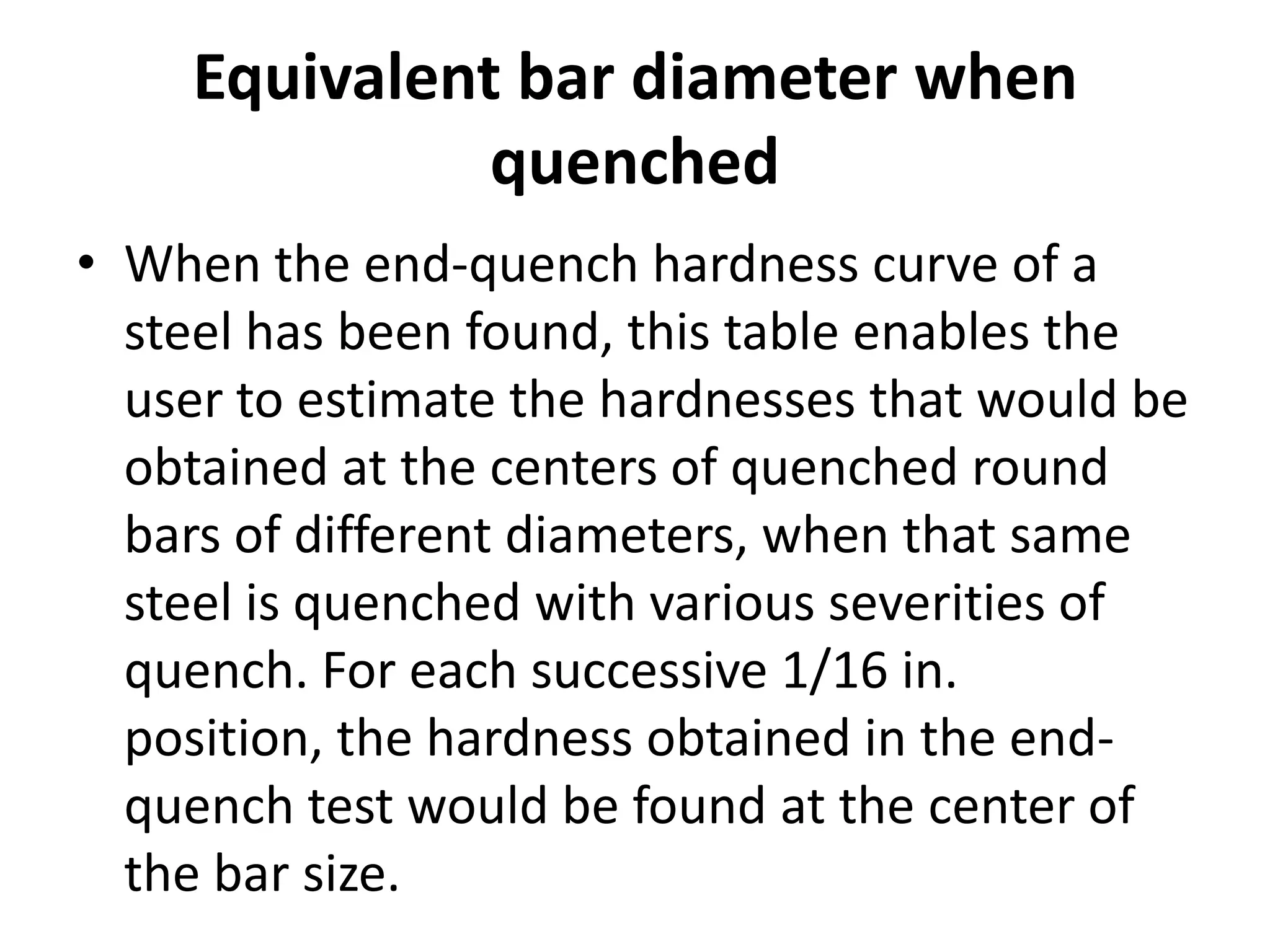 Equivalent bar diameter when
quenched
• When the end-quench hardness curve of a
steel has been found, this table enables the
user to estimate the hardnesses that would be
obtained at the centers of quenched round
bars of different diameters, when that same
steel is quenched with various severities of
quench. For each successive 1/16 in.
position, the hardness obtained in the endquench test would be found at the center of
the bar size.

 