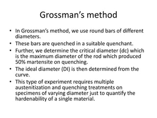 Grossman’s method
• In Grossman’s method, we use round bars of different
diameters.
• These bars are quenched in a suitable quenchant.
• Further, we determine the critical diameter (dc) which
is the maximum diameter of the rod which produced
50% martensite on quenching.
• The ideal diameter (DI) is then determined from the
curve.
• This type of experiment requires multiple
austenitization and quenching treatments on
specimens of varying diameter just to quantify the
hardenability of a single material.

 