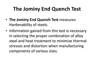 The Jominy End Quench Test
• The Jominy End Quench Test measures
Hardenability of steels.
• Information gained from this test is necessary
in selecting the proper combination of alloy
steel and heat treatment to minimize thermal
stresses and distortion when manufacturing
components of various sizes.

 