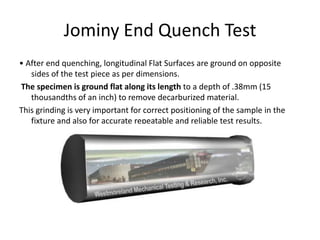 Jominy End Quench Test
• After end quenching, longitudinal Flat Surfaces are ground on opposite
sides of the test piece as per dimensions.
The specimen is ground flat along its length to a depth of .38mm (15
thousandths of an inch) to remove decarburized material.
This grinding is very important for correct positioning of the sample in the
fixture and also for accurate repeatable and reliable test results.

 