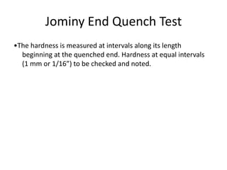 Jominy End Quench Test
•The hardness is measured at intervals along its length
beginning at the quenched end. Hardness at equal intervals
(1 mm or 1/16”) to be checked and noted.

 