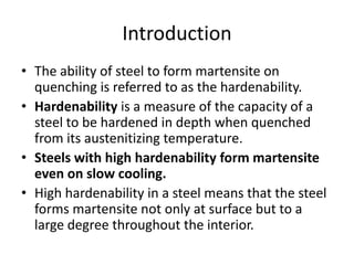 Introduction
• The ability of steel to form martensite on
quenching is referred to as the hardenability.
• Hardenability is a measure of the capacity of a
steel to be hardened in depth when quenched
from its austenitizing temperature.
• Steels with high hardenability form martensite
even on slow cooling.
• High hardenability in a steel means that the steel
forms martensite not only at surface but to a
large degree throughout the interior.

 