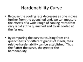 Hardenability Curve
• Because the cooling rate decreases as one moves
further from the quenched end, we can measure
the effects of a wide range of cooling rates from
vary rapid at the quenched end to air cooled at
the far end.
• By comparing the curves resulting from end
quench tests of different grades of steels, their
relative hardenability can be established. Thus
the flatter the curve, the greater the
hardenability.

 