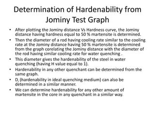 Determination of Hardenability from
Jominy Test Graph
• After plotting the Jominy distance Vs Hardness curve, the Jominy
distance having hardness equal to 50 % martensite is determined.
• Then the diameter of a rod having cooling rate similar to the cooling
rate at the Jominy distance having 50 % martensite is determined
from the graph corelating the Jominy distance with the diameter of
the rod having similar cooling rate for water quenching .
• This diameter gives the hardenability of the steel in water
quenching (having H value equal to 1).
• Hardenability in any other quenchant can be determined from the
same graph.
• Di (hardenability in ideal quenching medium) can also be
determined in a similar manner.
• We can determine hardenability for any other amount of
martensite in the core in any quenchant in a similar way.

 